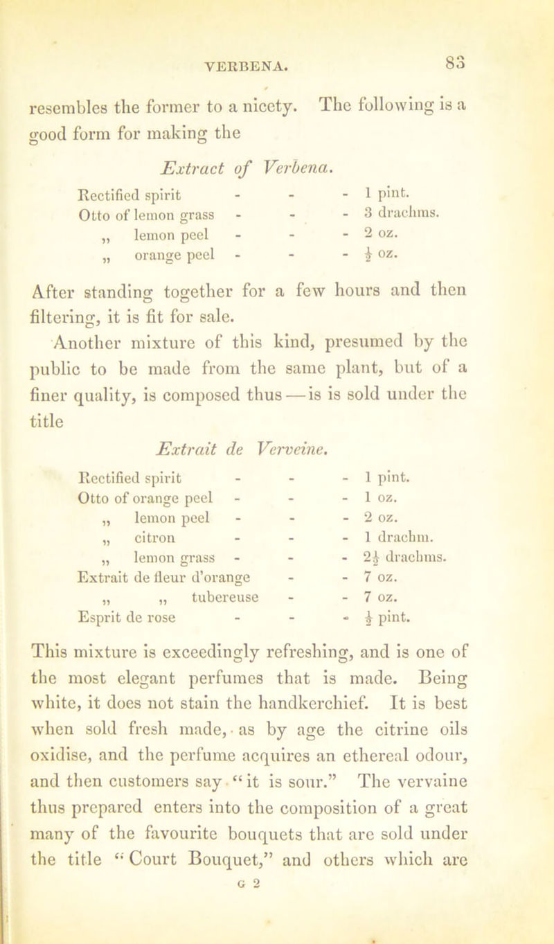 VERBENA. resembles the former to a nicety. The following is a good form for making the Extract of Verbena. Rectified spirit - - - 1 P'at. Otto of lemon grass - - - 3 dradims. „ lemon peel - - - 2 oz. „ orange peel - - - ^ oz. After standing together for a few hours and then filtering, it is fit for sale. Another mixture of this kind, presumed by the public to be made from the same plant, but of a finer quality, is composed thus — is is sold under the title Extrait de Vcrveine. Rectified spirit Otto of orange peel „ lemon peel „ citron „ lemon grass Extrait de lleur d’orange „ „ tubereuse Esprit de rose 1 pint. 1 oz. 2 oz. 1 drachm. 2^ drachms. 7 oz. 7 oz. ^ pint. This mixture is exceedingly refreshing, and is one of the most elegant perfumes that is made. Being white, it does not stain the handkerchief. It is best when sold fresh made, • as by age the citrine oils oxidise, and the perfume acquires an ethereal odour, and then customers say “ it is sour.” The vervaine thus prepared enters into the composition of a great many of the favourite bouquets that arc sold under the title Court Bouquet,” and others which are