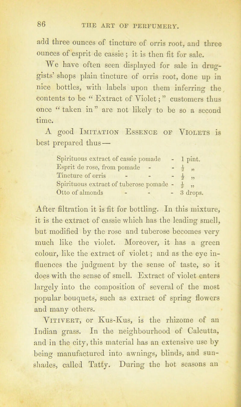 add three ounces of tincture of orris root, and three ounces of esprit de cassie ; it is then fit for sale. We have often seen displayed for sale in drug- gists’ shops plain tincture of orris root, done up in nice bottles, with labels upon them inferring the contents to be “ Extract of Violet; ” customers thus once “ taken in ” are not likely to be so a second time. A good Imitation Essence of Violets is best prepared thus — Spirituous extract of cassie pomade - 1 pint. Esprit de rose, from pomade - - 2 « Tincture of or ris - - - i » Spirituous extract of tuberose pomade - i „ Otto of almonds - - - 3 drops. After filtration it is fit for bottling. In this mixture, it is the extract of cassie which has the leading smell, but modified by the rose and tuberose becomes very much like the violet. Moreover, it has a green colour, like the extract of violet; and as the eye in- fluences the judgment by the sense of taste, so it does with the sense of smell. Extract of violet enters largely into the composition of several of the most popular bouquets, such as extract of spring flowers and many others. ViTiVERT, or Kus-Kus, is the rhizome of an Indian grass. In the neighbourhood of Calcutta, and in the city, this matei'ial has an extensive use by being manufactured into awnings, blinds, and sun- shades, called Tatty. During the hot seasons an