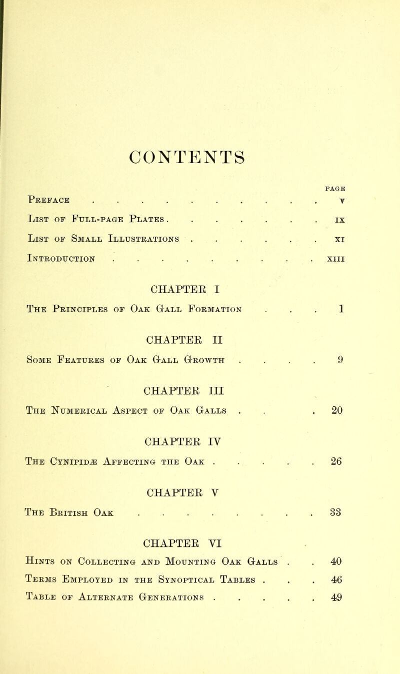 CONTENTS PAGE Preface y List of Full-page Plates ....... ix List of Small Illustrations xi Introduction xm CHAPTER I The Principles of Oak Gall Formation ... 1 CHAPTER II Some Features of Oak G-all G-rowth .... 9 CHAPTER III The Numerical Aspect of Oak G-alls . .20 CHAPTER IV The Cynipid.® Affecting the Oak 26 CHAPTER Y The British Oak 38 CHAPTER VI Hints on Collecting and Mounting Oak Galls . . 40 Terms Employed in the Synoptical Tables ... 46 Table of Alternate Generations ..... 49