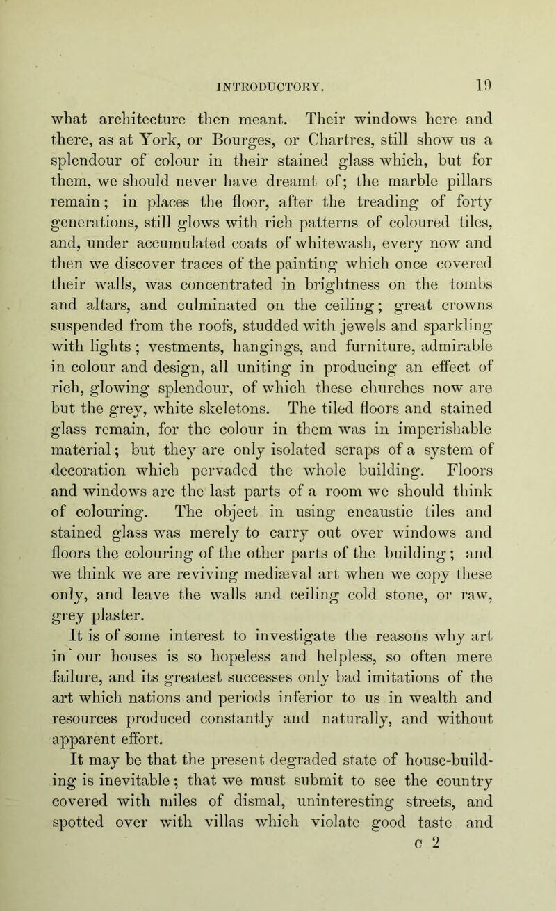 what architecture then meant. Their windows here and there, as at York, or Bourges, or Chartres, still show us a splendour of colour in their stained glass which, but for them, we should never have dreamt of; the marble pillars remain; in places the floor, after the treading of forty generations, still glows with rich patterns of coloured tiles, and, under accumulated coats of whitewash, every now and then we discover traces of the painting which once covered their walls, was concentrated in brightness on the tombs and altars, and culminated on the ceiling; great crowns suspended from the roofs, studded with jewels and sparkling with lights ; vestments, hangings, and furniture, admirable in colour and design, all uniting in producing an effect of rich, glowing splendour, of which these churches now are but the grey, white skeletons. The tiled floors and stained glass remain, for the colour in them was in imperishable material; but they are only isolated scraps of a system of decoration which pervaded the whole building. Floors and windows are the last parts of a room we should think of colouring. The object in using encaustic tiles and stained glass was merely to carry out over windows and floors the colouring of the other parts of the building ; and we think we are reviving mediaeval art when we copy these only, and leave the walls and ceiling cold stone, or raw, grey plaster. It is of some interest to investigate the reasons why art in our houses is so hopeless and helpless, so often mere failure, and its greatest successes only bad imitations of the art which nations and periods inferior to us in wealth and resources produced constantly and naturally, and without apparent effort. It may be that the present degraded state of house-build- ing is inevitable; that we must submit to see the country covered with miles of dismal, uninteresting streets, and spotted over with villas which violate good taste and c 2