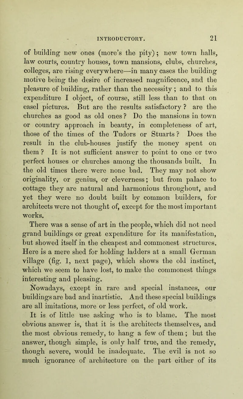 of building new ones (more’s the pity); new town halls, law courts, country houses, town mansions, clubs, churches, colleges, are rising everywhere—in many cases the building motive being the desire of increased magnificence, and the pleasure of building, rather than the necessity ; and to this expenditure I object, of course, still less than to that on easel pictures. But are the results satisfactory ? are the churches as good as old ones ? Do the mansions in town or country approach in beauty, in completeness of art, those of the times of the Tudors or Stuarts ? Does the result in the club-houses justify the money spent on them ? It is not sufficient answer to point to one or two perfect houses or churches among the thousands built. In the old times there were none bad. They may not show originality, or genius, or cleverness; but from palace to cottage they are natural and harmonious throughout, and yet they were no doubt built by common builders, for architects were not thought of, except for the most important works. There was a sense of art in the people, which did not need grand buildings or great expenditure for its manifestation, but showed itself in the cheapest and commonest structures. Here is a mere shed for holding ladders at a small German village (fig. 1, next page), which shows the old instinct, which we seem to have lost, to make the commonest things interesting and pleasing. Nowadays, except in rare and special instances, our buildings are bad and inartistic. And these special buildings are all imitations, more or less perfect, of old work. It is of little use asking who is to blame. The most obvious answer is, that it is the architects themselves, and the most obvious remedy, to hang a few of them; but the answer, though simple, is only half true, and the remedy, though severe, would be inadequate. The evil is not so much ignorance of architecture on the part either of its