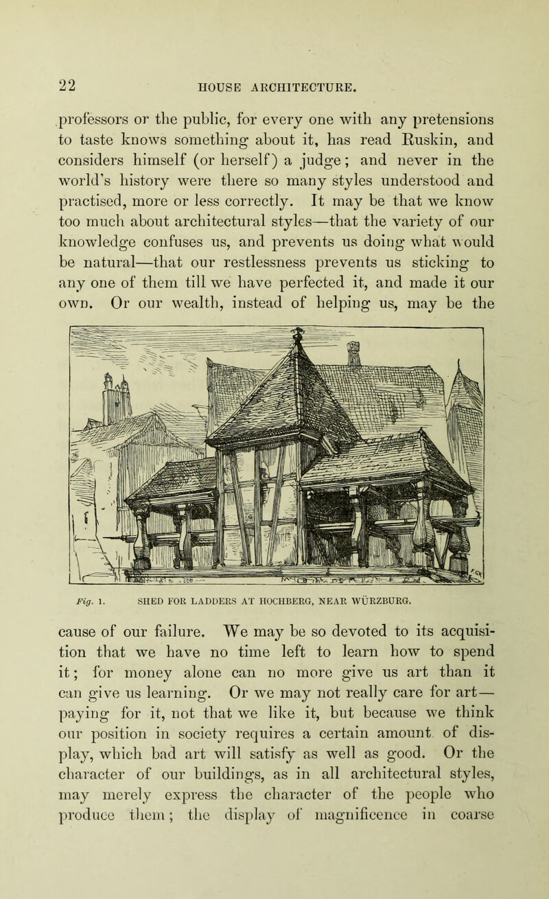 professors or tire public, for every one with any pretensions to taste knows something about it, has read Ruskin, and considers himself (or herself) a judge; and never in the world’s history were there so many styles understood and practised, more or less correctly. It may be that we know too much about architectural styles—that the variety of our knowledge confuses us, and prevents us doing what would be natural—that our restlessness prevents us sticking to any one of them till we have perfected it, and made it our own. Or our wealth, instead of helping us, may be the Fig. 1. SHED FOR LADDERS AT HOCHBERG, NEAR WURZBURG. cause of our failure. We may be so devoted to its acquisi- tion that we have no time left to learn how to spend it; lor money alone can no more give us art than it can give us learning. Or we may not really care for art— paying for it, not that we like it, but because we think our position in society requires a certain amount of dis- play, which bad art will satisfy as well as good. Or the character of our buildings, as in all architectural styles, may merely express the character of the people who produce them; the display of magnificence in coarse