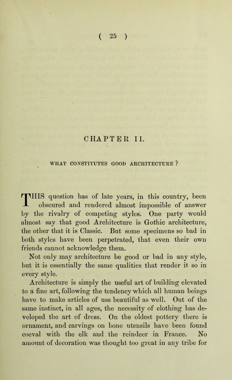 CHAPTER II. WHAT CONSTITUTES GOOD ARCHITECTURE ? THIS question has of late years, in this country, been obscured and rendered almost impossible of answer by the rivalry of competing- styles. One party would almost say that good Architecture is Gothic architecture, the other that it is Classic. But some specimens so bad in both styles have been perpetrated, that even their own friends cannot acknowledge them. Not only may architecture be good or bad in any style, but it is essentially the same qualities that render it so in every style. Architecture is simply the useful art of building elevated to a fine art, following the tendency which all human beings have to make articles of use beautiful as well. Out of the same instinct, in all ages, the necessity of clothing has de- veloped the art of dress. On the oldest pottery there is ornament, and carvings on bone utensils have been found coeval with the elk and the reindeer in France. No amount of decoration was thought too great in any tribe for