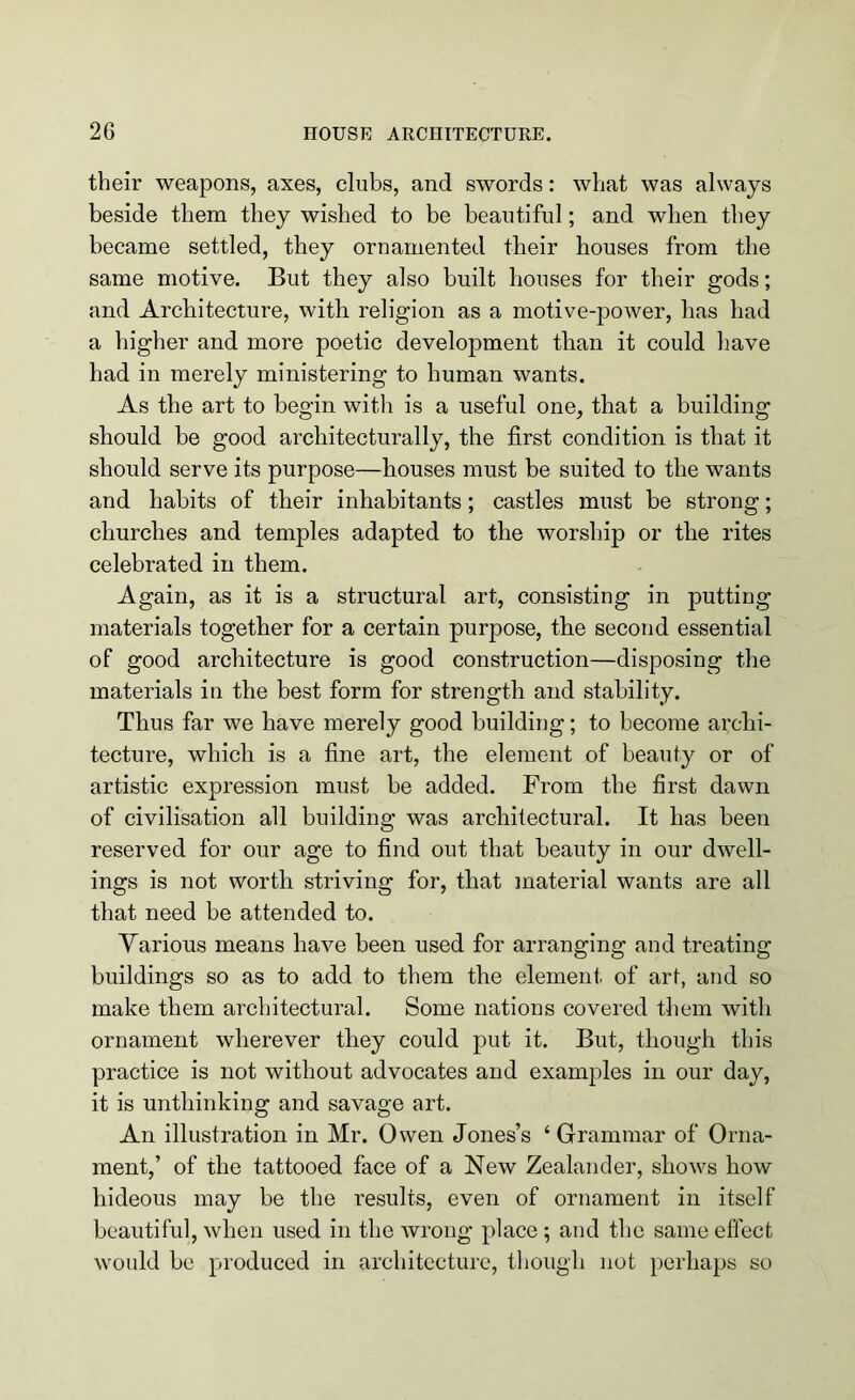 their weapons, axes, clubs, and swords: what was always beside them they wished to be beautiful; and when they became settled, they ornamented their houses from the same motive. But they also built houses for their gods; and Architecture, with religion as a motive-power, has had a higher and more poetic development than it could have had in merely ministering to human wants. As the art to begin with is a useful one, that a building should be good architecturally, the first condition is that it should serve its purpose—houses must be suited to the wants and habits of their inhabitants; castles must be strong; churches and temples adapted to the worship or the rites celebrated in them. Again, as it is a structural art, consisting in putting materials together for a certain purpose, the second essential of good architecture is good construction—disposing the materials in the best form for strength and stability. Thus far we have merely good building; to become archi- tecture, which is a fine art, the element of beauty or of artistic expression must be added. From the first dawn of civilisation all building was architectural. It has been reserved for our age to find out that beauty in our dwell- ings is not worth striving for, that material wants are all that need be attended to. Various means have been used for arranging and treating buildings so as to add to them the element of art, and so make them architectural. Some nations covered them with ornament wherever they could put it. But, though this practice is not without advocates and examples in our day, it is unthinking and savage art. An illustration in Mr. Owen Jones’s ‘ Grammar of Orna- ment,’ of the tattooed face of a New Zealander, shows how hideous may be the results, even of ornament in itself beautiful, when used in the wrong place ; and the same effect would be produced in architecture, though not perhaps so