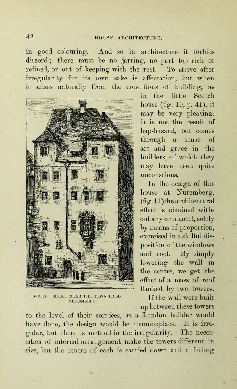 in good colouring. And so in architecture it forbids discord; there must be no jarring, no part too rich or refined, or out of keeping with the rest. To strive after irregularity for its own sake is affectation, but when it arises naturally from the conditions of building, as in the little Scotch house (fig. 10, p. 41), it may be very pleasing. It is not the result of bap-hazard, but comes through a sense of art and grace in the builders, of which they may have been quite unconscious. In the design of this house at Nuremberg, (fig. ll)the architectural effect is obtained with- out any ornament, solely by means of proportion, exercised in a skilful dis- position of the windows and roof. By simply lowering the wall in the centre, we get the effect of a mass of roof flanked by two towers. If the wall were built up between these towers to the level of their cornices, as a London builder would have done, the design would be commonplace. It is irre- gular, but there is method in the irregularity. The neces- sities of internal arrangement make the towers different in size, but the centre of each is carried down and a feeling Fig. 11. HOUSE NEAR THE TOWN HALL, NUREMBERG.