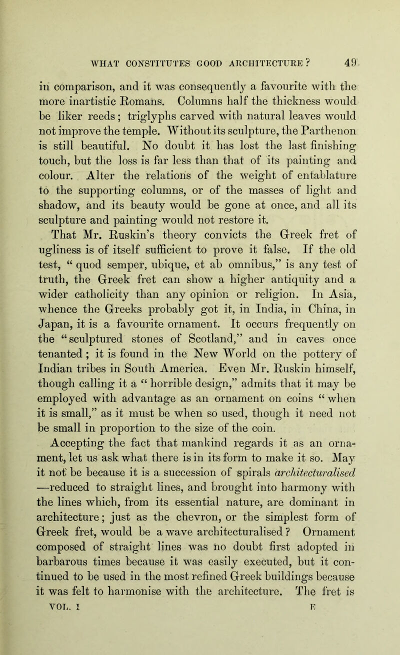 in comparison, and it was consequently a favourite with the more inartistic Romans. Columns half the thickness would be liker reeds; triglyphs carved with natural leaves would not improve the temple. Without its sculpture, the Parthenon is still beautiful. No doubt it has lost the last finishing touch, but the loss is far less than that of its painting and colour. Alter the relations of the weight of entablature to the supporting columns, or of the masses of light and shadow, and its beauty would be gone at once, and all its sculpture and painting would not restore it. That Mr. Ruskin’s theory convicts the Greek fret of ugliness is of itself sufficient to prove it false. If the old test, “ quod semper, ubique, et ab omnibus,” is any test of truth, the Greek fret can show a higher antiquity and a wider catholicity than any opinion or religion. In Asia, whence the Greeks probably got it, in India, in China, in Japan, it is a favourite ornament. It occurs frequently on the “sculptured stones of Scotland,” and in caves once tenanted; it is found in the New World on the pottery of Indian tribes in South America. Even Mr. Ruskin himself, though calling it a “ horrible design,” admits that it may be employed with advantage as an ornament on coins “ when it is small,” as it must be when so used, though it need not be small in proportion to the size of the coin. Accepting the fact that mankind regards it as an orna- ment, let us ask what there is in its form to make it so. May it not be because it is a succession of spirals arcliitecturalised —reduced to straight lines, and brought into harmony with the lines which, from its essential nature, are dominant in architecture; just as the chevron, or the simplest form of Greek fret, would be a wave arcliitecturalised ? Ornament composed of straight lines was no doubt first adopted in barbarous times because it was easily executed, but it con- tinued to be used in the most refined Greek buildings because it was felt to harmonise with the architecture. The fret is YOU. I E