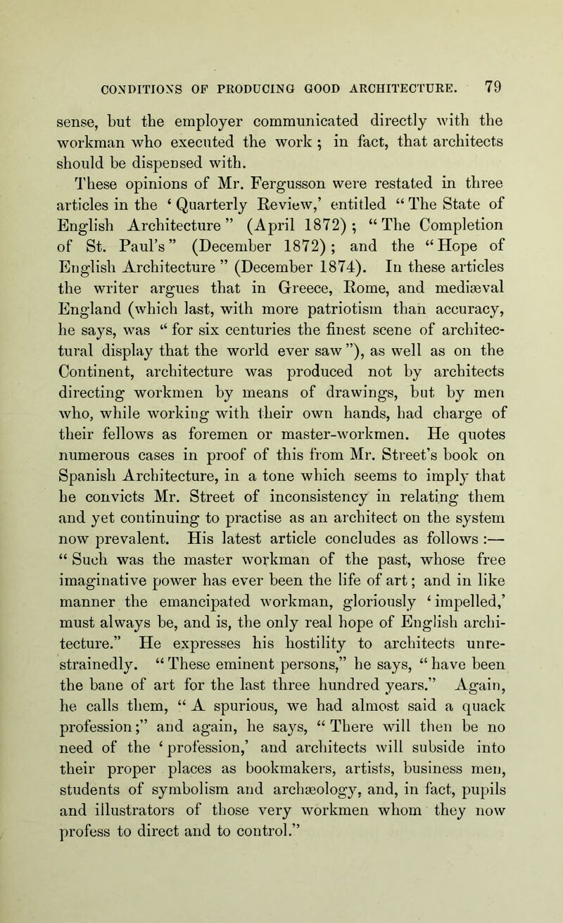 sense, but the employer communicated directly with the workman who executed the work ; in fact, that architects should be dispensed with. These opinions of Mr. Fergusson were restated in three articles in the ‘ Quarterly Review,’ entitled “ The State of English Architecture” (April 1872); “The Completion of St. Paul’s” (December 1872); and the “Hope of English Architecture ” (December 1874). In these articles the writer argues that in Greece, Rome, and mediaeval England (which last, with more patriotism than accuracy, he says, was “ for six centuries the finest scene of architec- tural display that the world ever saw ”), as well as on the Continent, architecture was produced not by architects directing workmen by means of drawings, but by men who, while working with their own hands, had charge of their fellows as foremen or master-workmen. He quotes numerous cases in proof of this from Mr. Street’s book on Spanish Architecture, in a tone which seems to imply that he convicts Mr. Street of inconsistency in relating them and yet continuing to practise as an architect on the system now prevalent. His latest article concludes as follows :— “ Such was the master workman of the past, whose free imaginative power has ever been the life of art; and in like manner the emancipated workman, gloriously ‘ impelled,’ must always be, and is, the only real hope of English archi- tecture.” He expresses his hostility to architects unre- strainedly. “ These eminent persons,” he says, “ have been the bane of art for the last three hundred years.” Again, he calls them, “ A spurious, we had almost said a quack professionand again, he says, “ There will then be no need of the ‘ profession,’ and architects will subside into their proper places as bookmakers, artists, business men, students of symbolism and archgeology, and, in fact, pupils and illustrators of those very workmen whom they now profess to direct and to control.”