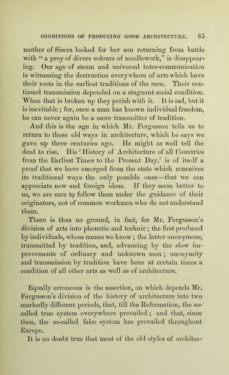 mother of Sisera looked for her son returning from battle with “ a prey of divers colours of needlework,” is disappear- ing. Our age of steam and universal inter-communication is witnessing the destruction everywhere of arts which have their roots in the earliest traditions of the race. Their con- tinued transmission depended on a stagnant social condition. When that is broken up they perish with it. It is sad, but it is inevitable; for, once a man has known individual freedom, he can never again be a mere transmitter of tradition. And this is the age in which Mr. Fergusson tells us to return to those old ways in architecture, which he says we gave up three centuries ago. He might as well tell the dead to rise. His ‘ History of Architecture of all Countries from the Earliest Times to the Present Day,’ is of itself a proof that we have emerged from the state which conceives its traditional ways the only possible ones—that we can appreciate new and foreign ideas. If they seem better to us, we are sure tp follow them under the guidance of their originators, not of common workmen who do not understand them. There is thus no ground, in fact, for Mr. Fergusson’s division of arts into phonetic and technic; the first produced by individuals, whose names we know ; the latter anonymous, transmitted by tradition, and, advancing by the slow im- provements of ordinary and unknown men ; anonymity and transmission by tradition have been at certain times a condition of all other arts as well as of architecture. Equally erroneous is the assertion, on which depends Mr. Fergusson’s division of the history of architecture into two markedly different periods, that, till the Reformation, the so- called true system everywhere prevailed ; and that, since then, the so-called false system has prevailed throughout Europe. It is no doubt true that most of the old styles of arcin'tec-