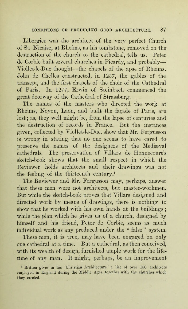 Libergier was the architect of the very perfect Church of St. Nicaise, at Rheims, as his tombstone, removed on the destruction of the church to the cathedra], tells us. Peter de Corbie built several churches in Picardy, and probably— Viollet-le-Duc thought—the chapels of the apse of Rheims. John de Chelles constructed, in 1257, the gables of the transept, and the first chapels of the choir of the Cathedral of Paris. In 1277, Erwin of Steinbach commenced the great doorway of the Cathedral of Strassburg. The names of the masters who directed the work at Rheims, Noyon, Laon, and built the fa9ade of Paris, are lost; as, they well might be, from the lapse of centuries and the destruction of records in France. But the instances given, collected by Viollet-le-Duc, show that Mr. Fergusson is wrong in stating that no one seems to have cared to preserve the names of the designers of the Mediaeval cathedrals. The joreservation of Villars de Honnecourt’s sketch-book shows that the small respect in which the Reviewer holds architects and their drawings was not the feeling of the thirteenth century.1 The Reviewer and Mr. Fergusson may, perhaps, answer that these men were not architects, but master-workmen. But while the sketch-book proves that Villars designed and directed work by means of drawings, there is nothing to show that he worked with his own hands at the buildings ; while the plan which he gives us of a church, designed by himself and his friend, Peter de Corbie, seems as much individual work as any produced under the “ false ” system. These men, it is true, may have been engaged on only one cathedral at a time. But a cathedral, as then conceived, with its wealth of design, furnished ample work for the life- time of any man. It might, perhaps, be an improvement 1 Britton gives in liis ‘ Christian Architecture ’ a list of over 150 architects employed in England during the Middle Ages, together with the churches which they erected.