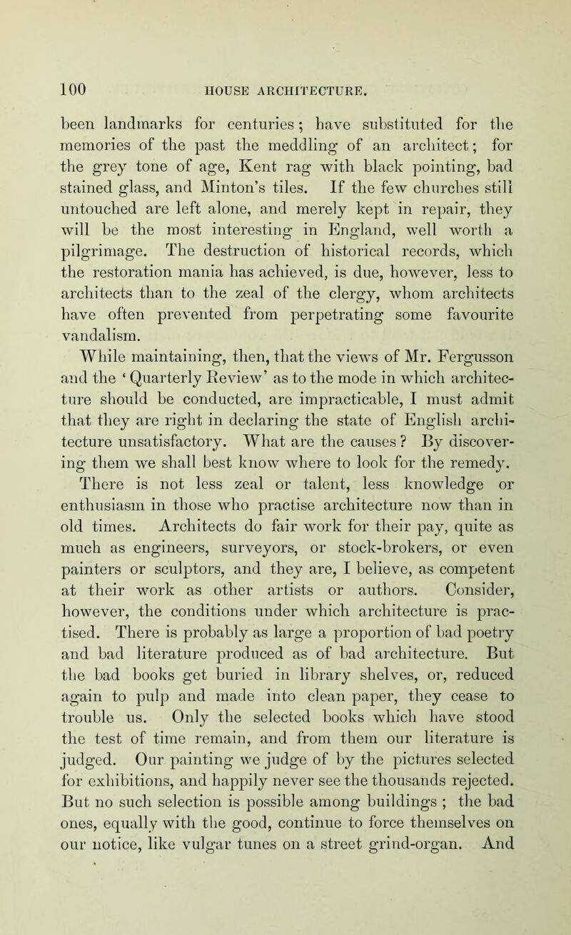 been landmarks for centuries; have substituted for the memories of tbe past tbe meddling of an architect; for the grey tone of age, Kent rag with black pointing, bad stained glass, and Minton’s tiles. If the few churches still untouched are left alone, and merely kept in repair, they will be the most interesting in England, well worth a pilgrimage. The destruction of historical records, which the restoration mania has achieved, is due, however, less to architects than to the zeal of the clergy, whom architects have often prevented from perpetrating some favourite vandalism. While maintaining, then, that the views of Mr. Fergusson and the ‘ Quarterly Review’ as to the mode in which architec- ture should be conducted, are impracticable, I must admit that they are right in declaring the state of English archi- tecture unsatisfactory. What are the causes ? By discover- ing them we shall best know where to look for the remedy. There is not less zeal or talent, less knowledge or enthusiasm in those who practise architecture now than in old times. Architects do fair work for their pay, quite as much as engineers, surveyors, or stock-brokers, or even painters or sculptors, and they are, I believe, as competent at their work as other artists or authors. Consider, however, the conditions under which architecture is prac- tised. There is probably as large a proportion of bad poetry and bad literature produced as of bad architecture. But the bad books get buried in library shelves, or, reduced again to pulp and made into clean paper, they cease to trouble us. Only the selected books which have stood the test of time remain, and from them our literature is judged. Our painting we judge of by the pictures selected for exhibitions, and happily never see the thousands rejected. But no such selection is possible among buildings ; the bad ones, equally with the good, continue to force themselves on our notice, like vulgar tunes on a street grind-organ. And