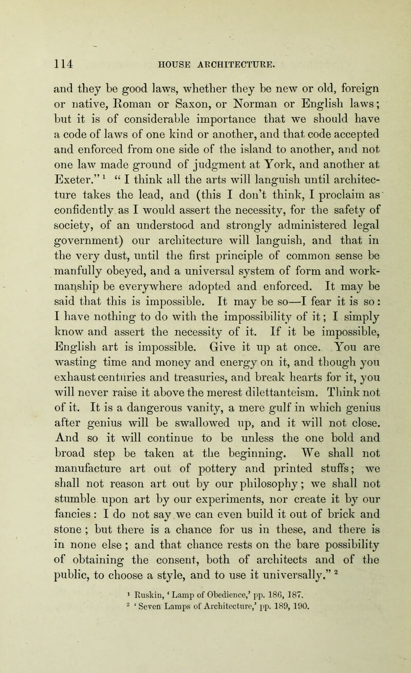 and they be good laws, whether they be new or old, foreign or native, Roman or Saxon, or Norman or English laws; but it is of considerable importance that we should have a code of laws of one kind or another, and that code accepted and enforced from one side of the island to another, and not one law made ground of judgment at York, and another at Exeter.” 1 “ I think all the arts will languish until architec- ture takes the lead, and (this I don’t think, I proclaim as' confidently as I would assert the necessity, for the safety of society, of an understood and strongly administered legal government) our architecture will languish, and that in the very dust, until the first principle of common sense be manfully obeyed, and a universal system of form and work- manship be everywhere adopted and enforced. It may be said that this is impossible. It may be so—I fear it is so: I have nothing to do with the impossibility of it; I simply know and assert the necessity of it. If it be impossible, English art is impossible. Give it up at once. You are wasting time and money and energy on it, and though you exhaust centuries and treasuries, and break hearts for it, you will never raise it above the merest dilettanteism. Think not of it. It is a dangerous vanity, a mere gulf in which genius after genius will be swallowed up, and it will not close. And so it will continue to be unless the one bold and broad step be taken at the beginning. We shall not manufacture art out of pottery and printed stuffs; we shall not reason art out by our philosophy; we shall not stumble upon art by our experiments, nor create it by our fancies: I do not say we can even build it out of brick and stone ; but there is a chance for us in these, and there is in none else ; and that chance rests on the bare possibility of obtaining the consent, both of architects and of the public, to choose a style, and to use it universally.” 2 1 Rusltin, ‘Lamp of Obedience,’ pp. 18G, 187. 2 ‘Seven Lamps of Architecture,’ pp. 189, 190.