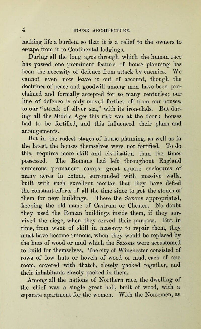 making life a burden, so that it is a relief to the owners to escape from it to Continental lodgings. During all the long ages through which the human race has passed one prominent feature of house planning has been the necessity of defence from attack by enemies. We cannot even now leave it out of account, though the doctrines of peace and goodwill among men have been pro- claimed and formally accepted for so many centuries; our line of defence is only moved farther off from our houses, to our “ streak of silver sea,” with its iron-clads. But dur- ing all the Middle Ages this risk was at the door: houses had to be fortified, and this influenced their plans and arrangements. But in the rudest stages of house planning, as well as in the latest, the houses themselves were not fortified. To do this, requires more skill and civilisation than the times possessed. The Bomans had left throughout England numerous permanent camps—great square enclosures of many acres in extent, surrounded with massive walls, built with such excellent mortar that they have defied the constant efforts of all the time since to get the stones of them for new buildings. These the Saxons appropriated, keeping the old name of Castrum or Chester. No doubt they used the Roman buildings inside them, if they sur- vived the siege, when they served their purpose. But, in time, from want of skill in masonry to repair them, they must have become ruinous, when they would be replaced by the huts of wood or mud which the Saxons were accustomed to build for themselves. The city of Winchester consisted of rows of low huts or hovels of wood or mud, each of one room, covered with thatch, closely packed together, and their inhabitants closely packed in them. Among all the nations of Northern race, the dwelling of the chief was a single great hall, built of wood, with a separate apartment for the women. With the Norsemen, as