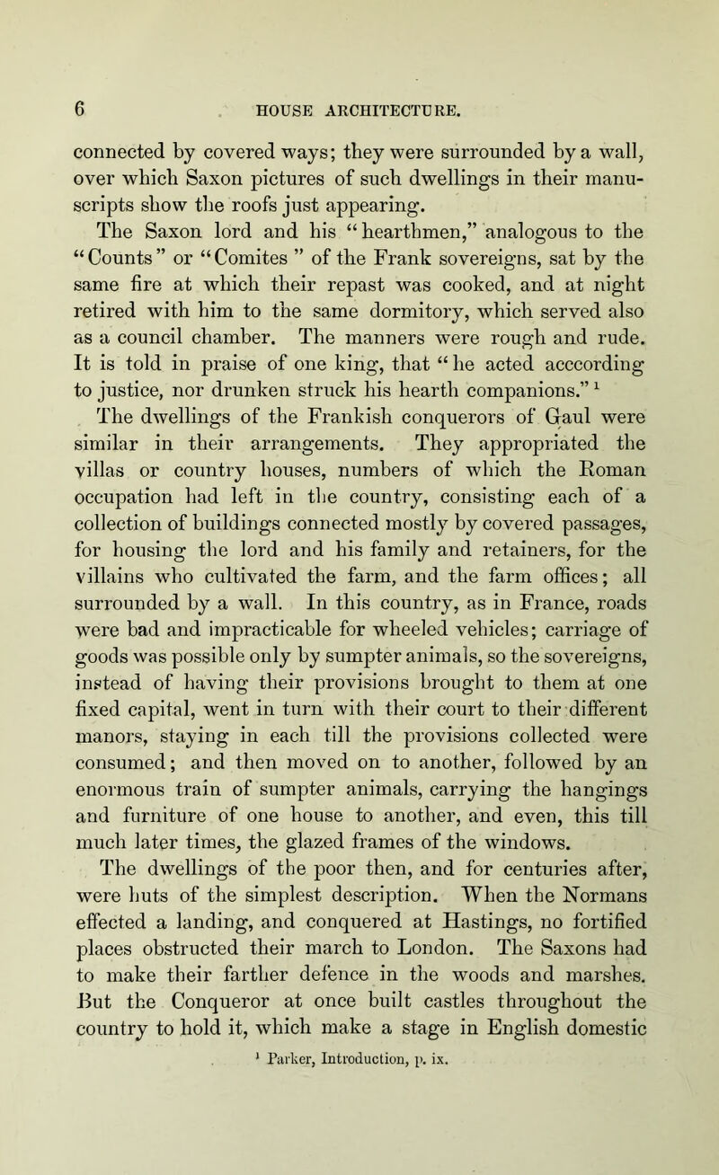 connected by covered ways; they were surrounded by a wall, over which Saxon pictures of such dwellings in their manu- scripts show the roofs just appearing. The Saxon lord and his “ hearthmen,” analogous to the “Counts” or “Comites ” of the Frank sovereigns, sat by the same fire at which their repast was cooked, and at night retired with him to the same dormitory, which served also as a council chamber. The manners were rough and rude. It is told in praise of one king, that “ he acted acccording to justice, nor drunken struck his hearth companions.” 1 The dwellings of the Frankish conquerors of Gaul were similar in their arrangements. They appropriated the villas or country houses, numbers of which the Roman occupation had left in the country, consisting each of a collection of buildings connected mostly by covered passages, for housing the lord and his family and retainers, for the villains who cultivated the farm, and the farm offices; all surrounded by a wall. In this country, as in France, roads were bad and impracticable for wheeled vehicles; carriage of goods was possible only by sumpter animals, so the sovereigns, instead of having their provisions brought to them at one fixed capital, went in turn with their court to their different manors, staying in each till the provisions collected were consumed; and then moved on to another, followed by an enormous train of sumpter animals, carrying the hangings and furniture of one house to another, and even, this till much later times, the glazed frames of the windows. The dwellings of the poor then, and for centuries after, were huts of the simplest description. When the Normans effected a landing, and conquered at Hastings, no fortified places obstructed their march to London. The Saxons had to make their farther defence in the woods and marshes. But the Conqueror at once built castles throughout the country to hold it, which make a stage in English domestic 1 Parker, Introduction, p. ix.