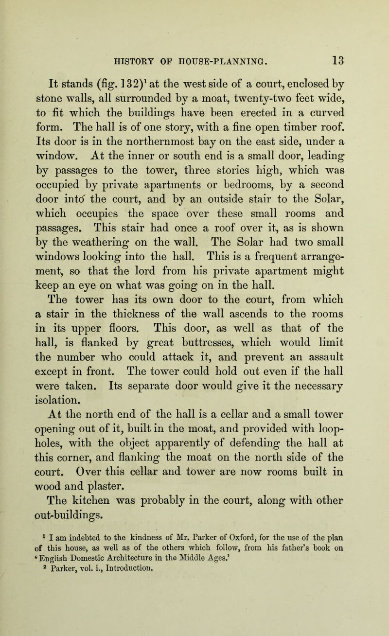 It stands (fig. ]32)1 2at the west side of a court, enclosed by stone walls, all surrounded by a moat, twenty-two feet wide, to fit which the buildings have been erected in a curved form. The hall is of one story, with a fine open timber roof. Its door is in the northernmost bay on the east side, under a window. At the inner or south end is a small door, leading by passages to the tower, three stories high, which was occupied by private apartments or bedrooms, by a second door intd the court, and by an outside stair to the Solar, which occupies the space over these small rooms and passages. This stair had once a roof over it, as is shown by the weathering on the wall. The Solar had two small windows looking into the hall. This is a frequent arrange- ment, so that the lord from his private apartment might keep an eye on what was going on in the hall. The tower has its own door to the court, from which a stair in the thickness of the wall ascends to the rooms in its upper floors. This door, as well as that of the hall, is flanked by great buttresses, which would limit the number who could attack it, and prevent an assault except in front. The tower could hold out even if the hall were taken. Its separate door would give it the necessary isolation. At the north end of the hall is a cellar and a small tower opening out of it, built in the moat, and provided with loop- holes, with the object apparently of defending the hall at this corner, and flanking the moat on the north side of the court. Over this cellar and tower are now rooms built in wood and plaster. The kitchen was probably in the court, along with other out-buildings. 1 I am indebted to the kindness of Mr. Parker of Oxford, for the use of the plan of this house, as well as of the others which follow, from his father’s hook on * English Domestic Architecture in the Middle Ages.’ 2 Parker, vol. i., Introduction.