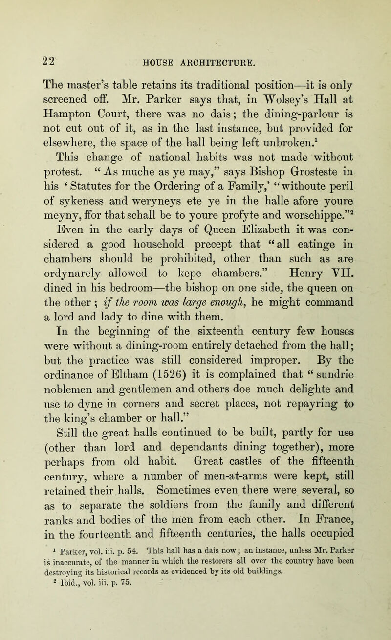 The master’s table retains its traditional position—it is only screened off. Mr. Parker says that, in Wolsey’s Hall at Hampton Court, there was no dais; the dining-parlour is not cut out of it, as in the last instance, but provided for elsewhere, the space of the hall being left unbroken.1 This change of national habits was not made without protest. “ As muche as ye may,” says Bishop Grosteste in his ‘ Statutes for the Ordering of a Family,’ “withoute peril of sykeness and weryneys ete ye in the halle afore youre meyny, ffor that schall be to youre profyte and worschippe.”2 Even in the early days of Queen Elizabeth it was con- sidered a good household precept that “ all eatinge in chambers should be prohibited, other than such as are ordynarely allowed to kepe chambers.” Henry VII. dined in his bedroom—the bishop on one side, the queen on the other ; if the room was large enough, he might command a lord and lady to dine with them. In the beginning of the sixteenth century few houses were without a dining-room entirely detached from the hall; but the practice was still considered improper. By the ordinance of Eltham (1526) it is complained that “ sundrie noblemen and gentlemen and others doe much delighte and use to dyne in corners and secret places, not repayring to the king’s chamber or hall.” Still the great halls continued to be built, partly for use (other than lord and dependants dining together), more perhaps from old habit. Great castles of the fifteenth century, where a number of men-at-arms were kept, still retained their halls. Sometimes even there were several, so as to separate the soldiers from the family and different ranks and bodies of the men from each other. In France, in the fourteenth and fifteenth centuries, the halls occupied 1 Parker, vol. iii. p. 54. This hall has a dais now; an instance, unless Mr. Parker is inaccurate, of the manner in which the restorers all over the country have been destroying its historical records as evidenced by its old buildings. 2 Ibid., vol. iii. p. 75.