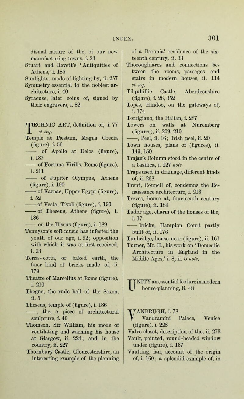 dismal nature of the, of our new manufacturing towns, i. 23 Stuart and Revet t’s £ Antiquities of Athens,’ i. 185 Sunlights, mode of lighting by, ii. 257 Symmetry essential to the noblest ar- chitecture, i. 40 Syracuse, later coins of, signed by their engravers, i. 82 mECHNIC ART, definition of, i. 77 1 et seq. Temple at Passtum, Magna Grecia (figure), i. 56 of Apollo at Delos (figure), i. 187 —— of Fortuna Yirilis, Rome (figure), i. 211 of Jupiter Olympus, Athens (figure), i. 190 of Karnac, Upper Egypt (figure), i. 52 of Yesta, Tivoli (figure), i. 190 of Theseus, Athens (figure), i. 186 on the llissus (figure), i. 189 Tennyson’s soft music has infected the youth of our age, i. 92; opposition with which it was at first received, i. 93 Terra-cotta, or baked earth, the finer kind of bricks made of, ii. 179 Theatre of Marcellus at Rome (figure), i. 210 Thegne, the rude hall of the Saxon, ii. 5 Theseus, temple of (figure), i. 186 , the, a piece of architectural sculpture, i. 46 Thomson, Sir William, his mode of ventilating and warming his house at Glasgow, ii. 224; and in the country, ii. 227 Thornbury Castle, Gloucestershire, an interesting example of the planning of a Baronial residence of the six- teenth century, ii. 33 Thoroughfares and connections be- tween the rooms, passages and stairs in modern houses, ii. 114 et seq. Tilquhillie Castle, Aberdeenshire (figare), i. 28, 352 Topes, Hindoo, ou the gateways of, i. 174 Torrigiano, the Italian, i. 287 Towers on walls at Nuremberg (figures), ii. 209, 210 -, Peel, ii. 16; Irish peel, ii. 20 Town houses, plans of (figures), ii. 149,150 Trajan’s Column stood in the centre of a basilica, i. 127 note Traps used in drainage, different kinds of, ii. 268 Trent, Council of, condemns the Re- naissance architecture, i. 213 Treves, house at, fourteenth century (figure), ii. 184 Tudor age, charm of the houses of the, i. 17 bricks, Hampton Court partly built of, ii. 176 Tunbridge, house near (figure), ii. 161 Turner, Mr. H., his work on ‘ Domestic Architecture in England in the Middle Ages,’ i. 8, ii. 5 note. UNITY an essential feature in modern house-planning, ii. 48 ANBRUGH, i. 78 Vandramini Palace, Venice (figure), i. 228 Yalve closet, description of the, ii. 273 Vault, pointed, round-headed window under (figure), i. 137 Vaulting, fan, account of the origin of, i. 160; a splendid example of, in