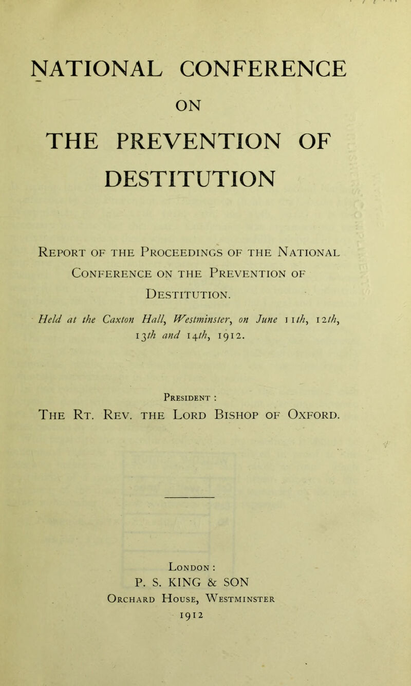 NATIONAL CONFERENCE ON THE PREVENTION OF DESTITUTION Report of the ProceedinCxS of the National Conference on the Prevention of Destitution. Held at the Caxton Hall, Westminster, on June i i ///, 12//2, 13//2 and \\th, 1912. President : The Rt. Rev. the Lord Bishop of Oxford. London : P. S. KING & SON Orchard House, Westminster 1912