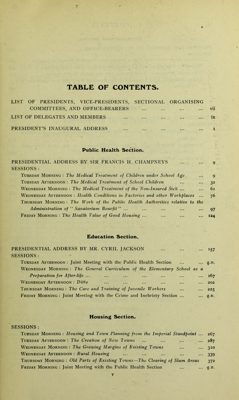 TABLE OF CONTENTS LIST OF PRESIDENTS, VICE-PRESIDENTS, SECTIONAL ORGANISING COMMITTEES, AND OFFICE-BEARERS vii LIST OF DELEGATES AND MEMBERS ... ... ... ... ... ix PRESIDENT’S INAUGURAL ADDRESS i Public Health Section. PRESIDENTIAL ADDRESS BY SIR FRANCIS H. CIIAMPNEYS 9 SESSIONS : Tuesday Morning : The Medical Treatment of Children under School Age ... 9 Tuesday Afternoon : The Medical Treatment of School Children ... ... 32 Wednesday Morning : The Medical Treatment of the Non-Insured Sick ... ... 61 Wednesday Afternoon : Health Conditions in Factories and other Workplaces ... 76 Thursday Morning : The Work of the Public Health Authorities relative to the Administration of  Sanatorium Benefit” ... ... ... ... ... 97 Friday Morning : The Health Value of Good Housing ... ... ... ... 124 Education Section. PRESIDENTIAL ADDRESS BY MR. CYRIL JACKSON 157 SESSIONS : Tuesday Afternoon : Joint Meeting with the Public Health Section ... ... q.v. Wednesday Morning : The General Curriculum of the Elementary School as a Preparation for After-life ... ... ... ... ... ... ... 167 Wednesday Afternoon : Ditto ... ... ... ... ... ... 202 Thursday Morning : The Care and Training of Juvenile Workers ... ... 225 Friday Morning : Joint Meeting with the Crime and Inebriety Section ... ... q.v. Housing Section, SESSIONS : Tuesday Morning : Housing and Town Planning from the Imperial Standpoint ... 267 Tuesday Afternoon : The Creation of Nero Towns ... 287 Wednesday Morning : The Growing Margins of Existing Towns ... ... 310 Wednesday Afternoon : Rural Housing ... ... ... ... ... 339 Thursday Morning : Old Parts of Existing Towns—The Clearing of Slum Areas 372 Friday Morning : Joint Meeting with the Public Health Section ... ... q.v.