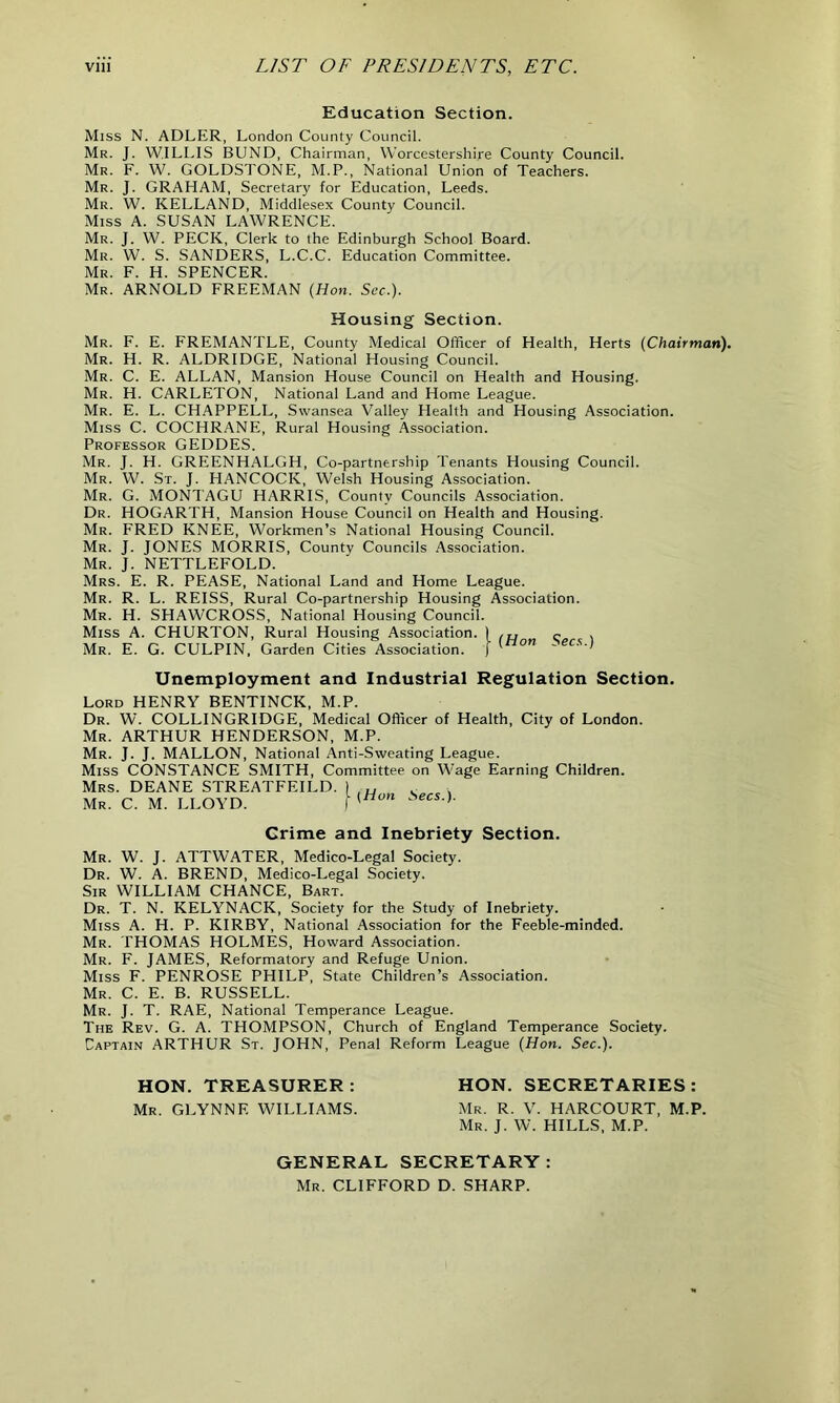 Education Section. Miss N. ADLER, London County Council. Mr. J. WILLIS BUND, Chairman, Worcestershire County Council. Mr. F. W. GOLDSTONE, M.P., National Union of Teachers. Mr. J. GRAHAM, Secretary for Education, Leeds. Mr. W. KELLAND, Middlesex County Council. Miss A. SUSAN LAWRENCE. Mr. J. W. PECK, Clerk to the Edinburgh School Board. Mr. W. S. SANDERS, L.C.C. Education Committee. Mr. F. H. SPENCER. Mr. ARNOLD FREEMAN {Hon. Sec.). Housing Section. Mr. F. E. FREMANTLE, County Medical Officer of Health, Herts {Chairman). Mr. H. R. ALDRIDGE, National Housing Council. Mr. C. E. ALLAN, Mansion House Council on Health and Housing. Mr. H. CARLETON, National Land and Home League. Mr. E. L. CHAPPELL, Swansea Valley Health and Housing Association. Miss C. COCHRANE, Rural Housing Association. Professor GEDDES. Mr. J. H. GREENHALGH, Co-partnership Tenants Housing Council. Mr. W. St. J. HANCOCK, Welsh Housing Association. Mr. G. MONTAGU HARRIS, County Councils Association. Dr. HOGARTH, Mansion House Council on Health and Housing. Mr. FRED KNEE, Workmen’s National Housing Council. Mr. J. JONES MORRIS, County Councils Association. Mr. J. NETTLEFOLD. Mrs. E. R. PEASE, National Land and Home League. Mr. R. L. REISS, Rural Co-partnership Housing Association. Mr. H. SHAWCROSS, National Housing Council. Miss A. CHURTON, Rural Housing Association. I <. . Mr. E. G. CULPIN, Garden Cities Association. J ~ecs > Unemployment and Industrial Regulation Section. Lord HENRY BENTINCK, M.P. Dr. W. COLLINGRIDGE, Medical Officer of Health, City of London. Mr. ARTHUR HENDERSON, M.P. Mr. J. J. MALLON, National Anti-Sweating League. Miss CONSTANCE SMITH, Committee on Wage Earning Children. Mrs. DEANE STREATFEILD. Mr. C. M. LLOYD. Secs.). Crime and Inebriety Section. Mr. W. J. ATTWATER, Medico-Legal Society. Dr. W. A. BREND, Medico-Legal Society. Sir WILLIAM CHANCE, Bart. Dr. T. N. KELYNACK, Society for the Study of Inebriety. Miss A. H. P. KIRBY, National Association for the Feeble-minded. Mr. THOMAS HOLMES, Howard Association. Mr. F. JAMES, Reformatory and Refuge Union. Miss F. PENROSE PHILP, State Children’s Association. Mr. C. E. B. RUSSELL. Mr. J. T. RAE, National Temperance League. The Rev. G. A. THOMPSON, Church of England Temperance Society. Captain ARTHUR St. JOHN, Penal Reform League {Hon. Sec.). HON. TREASURER : Mr. GLYNNE WILLIAMS. HON. SECRETARIES: Mr. R. V. HARCOURT, M.P. Mr. J. W. HILLS, M.P. GENERAL SECRETARY: Mr. CLIFFORD D. SHARP.