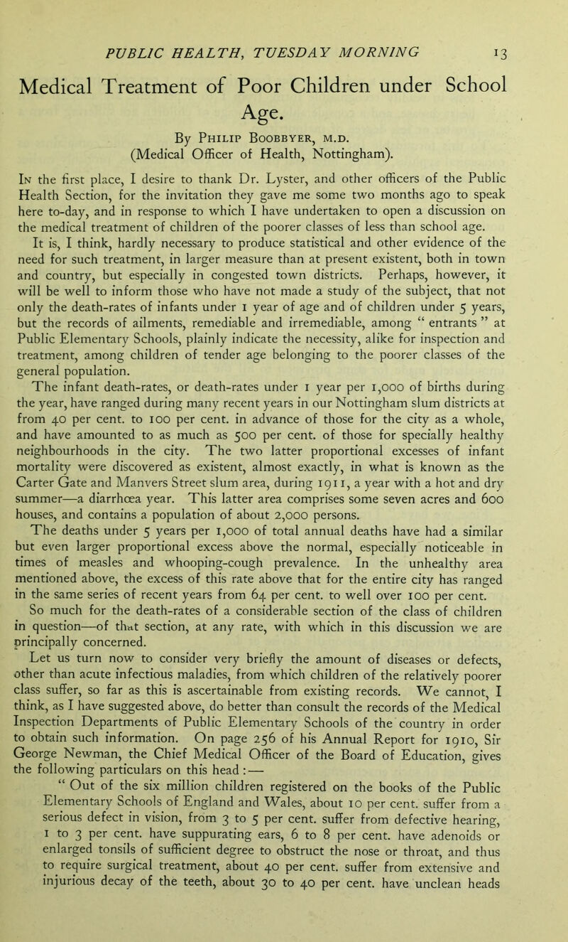 Medical Treatment of Poor Children under School Age. By Philip Boobbyer, m.d. (Medical Officer of Health, Nottingham). In the first place, I desire to thank Dr. Lyster, and other officers of the Public Health Section, for the invitation they gave me some two months ago to speak here to-day, and in response to which I have undertaken to open a discussion on the medical treatment of children of the poorer classes of less than school age. It is, I think, hardly necessary to produce statistical and other evidence of the need for such treatment, in larger measure than at present existent, both in town and country, but especially in congested town districts. Perhaps, however, it will be well to inform those who have not made a study of the subject, that not only the death-rates of infants under 1 year of age and of children under 5 years, but the records of ailments, remediable and irremediable, among “ entrants ” at Public Elementary Schools, plainly indicate the necessity, alike for inspection and treatment, among children of tender age belonging to the poorer classes of the general population. The infant death-rates, or death-rates under 1 year per 1,000 of births during the year, have ranged during many recent years in our Nottingham slum districts at from 40 per cent, to 100 per cent, in advance of those for the city as a whole, and have amounted to as much as 500 per cent, of those for specially healthy neighbourhoods in the city. The two latter proportional excesses of infant mortality were discovered as existent, almost exactly, in what is known as the Carter Gate and Manvers Street slum area, during 1911, a year with a hot and dry summer—a diarrhoea year. This latter area comprises some seven acres and 600 houses, and contains a population of about 2,000 persons. The deaths under 5 years per 1,000 of total annual deaths have had a similar but even larger proportional excess above the normal, especially noticeable in times of measles and whooping-cough prevalence. In the unhealthy area mentioned above, the excess of this rate above that for the entire city has ranged in the same series of recent years from 64 per cent, to well over 100 per cent. So much for the death-rates of a considerable section of the class of children in question—of thnt section, at any rate, with which in this discussion we are principally concerned. Let us turn now to consider very briefly the amount of diseases or defects, other than acute infectious maladies, from which children of the relatively poorer class suffer, so far as this is ascertainable from existing records. We cannot, I think, as I have suggested above, do better than consult the records of the Medical Inspection Departments of Public Elementary Schools of the country in order to obtain such information. On page 256 of his Annual Report for 1910, Sir George Newman, the Chief Medical Officer of the Board of Education, gives the following particulars on this head : — “ Out of the six million children registered on the books of the Public Elementary Schools of England and Wales, about 10 per cent, suffer from a serious defect in vision, from 3 to 5 per cent, suffer from defective hearing, 1 to 3 per cent, have suppurating ears, 6 to 8 per cent, have adenoids or enlarged tonsils of sufficient degree to obstruct the nose or throat, and thus to require surgical treatment, about 40 per cent, suffer from extensive and injurious decay of the teeth, about 30 to 40 per cent, have unclean heads