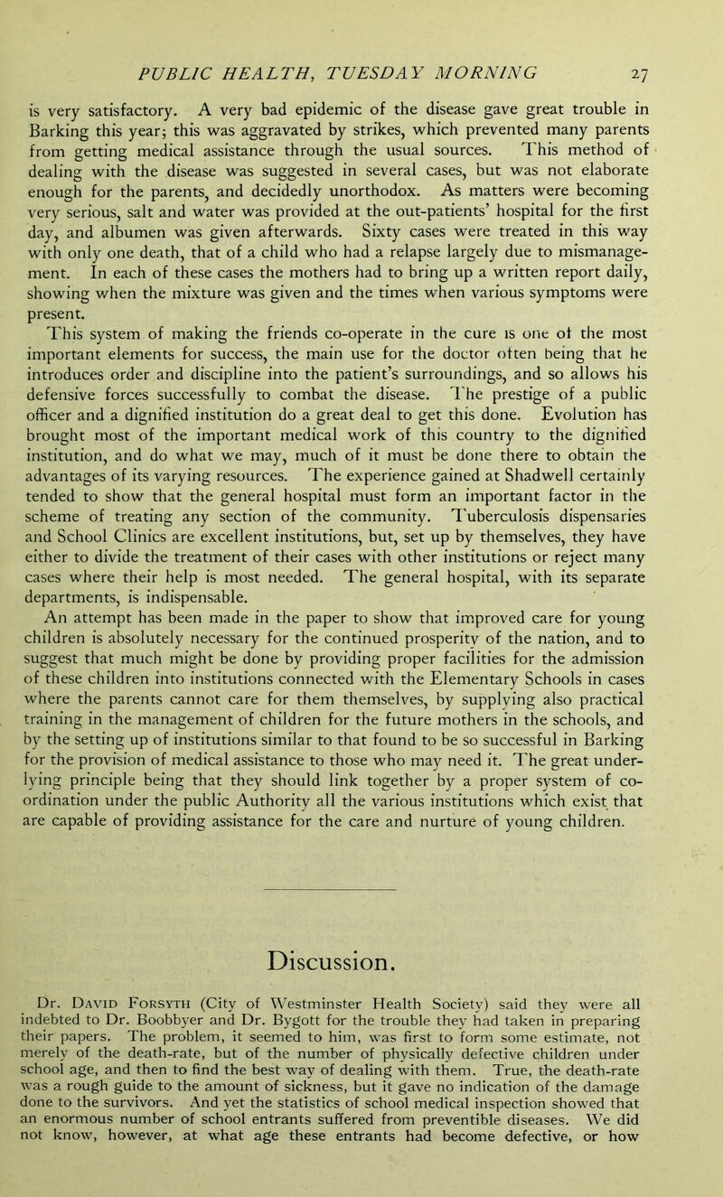 is very satisfactory. A very bad epidemic of the disease gave great trouble in Barking this year; this was aggravated by strikes, which prevented many parents from getting medical assistance through the usual sources. This method of dealing with the disease was suggested in several cases, but was not elaborate enough for the parents, and decidedly unorthodox. As matters were becoming very serious, salt and water was provided at the out-patients’ hospital for the first day, and albumen was given afterwards. Sixty cases were treated in this way with only one death, that of a child who had a relapse largely due to mismanage- ment. In each of these cases the mothers had to bring up a written report daily, showing when the mixture was given and the times when various symptoms were present. This system of making the friends co-operate in the cure is one of the most important elements for success, the main use for the doctor often being that he introduces order and discipline into the patient’s surroundings, and so allows his defensive forces successfully to combat the disease. The prestige of a public officer and a dignified institution do a great deal to get this done. Evolution has brought most of the important medical work of this country to the dignified institution, and do what we may, much of it must be done there to obtain the advantages of its varying resources. The experience gained at Shadwell certainly tended to show that the general hospital must form an important factor in the scheme of treating any section of the community. Tuberculosis dispensaries and School Clinics are excellent institutions, but, set up by themselves, they have either to divide the treatment of their cases with other institutions or reject many cases where their help is most needed. The general hospital, with its separate departments, is indispensable. An attempt has been made in the paper to show that improved care for young children is absolutely necessary for the continued prosperity of the nation, and to suggest that much might be done by providing proper facilities for the admission of these children into institutions connected with the Elementary Schools in cases where the parents cannot care for them themselves, by supplying also practical training in the management of children for the future mothers in the schools, and by the setting up of institutions similar to that found to be so successful in Barking for the provision of medical assistance to those who may need it. The great under- lying principle being that they should link together by a proper system of co- ordination under the public Authority all the various institutions which exist that are capable of providing assistance for the care and nurture of young children. Discussion. Dr. David Forsyth (City of Westminster Health Society) said they were all indebted to Dr. Boobbyer and Dr. Bygott for the trouble they had taken in preparing their papers. The problem, it seemed to him, was first to form some estimate, not merely of the death-rate, but of the number of physically defective children under school age, and then to find the best way of dealing with them. True, the death-rate was a rough guide to the amount of sickness, but it gave no indication of the damage done to the survivors. And yet the statistics of school medical inspection showed that an enormous number of school entrants suffered from preventible diseases. We did not know, however, at what age these entrants had become defective, or how