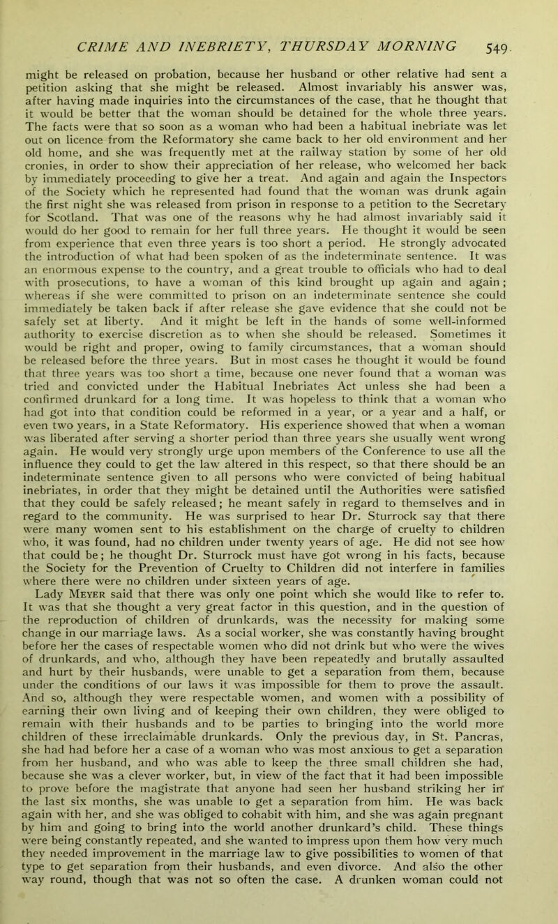 might be released on probation, because her husband or other relative had sent a petition asking that she might be released. Almost invariably his answer was, after having made inquiries into the circumstances of the case, that he thought that it would be better that the woman should be detained for the whole three years. The facts were that so soon as a woman who had been a habitual inebriate was let out on licence from the Reformatory she came back to her old environment and her old home, and she was frequently met at the railway station by some of her old cronies, in order to show their appreciation of her release, who welcomed her back by immediately proceeding to give her a treat. And again and again the Inspectors of the Society which he represented had found that the woman was drunk again the first night she was released from prison in response to a petition to the Secretary for Scotland. That was one of the reasons why he had almost invariably said it would do her good to remain for her full three years. He thought it would be seen from experience that even three years is too short a period. He strongly advocated the introduction of what had been spoken of as the indeterminate sentence. It was an enormous expense to the country, and a great trouble to officials who had to deal with prosecutions, to have a woman of this kind brought up again and again ; whereas if she were committed to prison on an indeterminate sentence she could immediately be taken back if after release she gave evidence that she could not be safely set at liberty. And it might be left in the hands of some well-informed authority to exercise discretion as to when she should be released. Sometimes it would be right and proper, owing to family circumstances, that a woman should be released before the three years. But in most cases he thought it would be found that three years was too short a time, because one never found that a woman was tried and convicted under the Habitual Inebriates Act unless she had been a confirmed drunkard for a long time. It was hopeless to think that a woman who had got into that condition could be reformed in a year, or a year and a half, or even two years, in a State Reformatory. His experience showed that when a woman was liberated after serving a shorter period than three years she usually went wrong again. He would very strongly urge upon members of the Conference to use all the influence they could to get the law altered in this respect, so that there should be an indeterminate sentence given to all persons who were convicted of being habitual inebriates, in order that they might be detained until the Authorities were satisfied that they could be safely released; he meant safely in regard to themselves and in regard to the community. He was surprised to hear Dr. Sturrock say that there were many women sent to his establishment on the charge of cruelty to children who, it was found, had no children under twenty years of age. He did not see how that could be; he thought Dr. Sturrock must have got wrong in his facts, because the Society for the Prevention of Cruelty to Children did not interfere in families where there were no children under sixteen years of age. Lady Meyer said that there was only one point which she would like to refer to. It was that she thought a very great factor in this question, and in the question of the reproduction of children of drunkards, was the necessity for making some change in our marriage laws. As a social worker, she was constantly having brought before her the cases of respectable women who did not drink but who were the wives of drunkards, and who, although they have been repeatedly and brutally assaulted and hurt by their husbands, were unable to get a separation from them, because under the conditions of our laws it was impossible for them to prove the assault. And so, although they were respectable women, and women with a possibility of earning their own living and of keeping their own children, they were obliged to remain with their husbands and to be parties to bringing into the world more children of these irreclaimable drunkards. Only the previous day, in St. Pancras, she had had before her a case of a woman who was most anxious to get a separation from her husband, and who was able to keep the three small children she had, because she was a clever worker, but, in view of the fact that it had been impossible to prove before the magistrate that anyone had seen her husband striking her in' the last six months, she was unable lo get a separation from him. He was back again with her, and she was obliged to cohabit with him, and she was again pregnant by him and going to bring into the world another drunkard’s child. These things were being constantly repeated, and she wanted to impress upon them how very much they needed improvement in the marriage law to give possibilities to women of that type to get separation from their husbands, and even divorce. And also the other way round, though that was not so often the case. A drunken woman could not