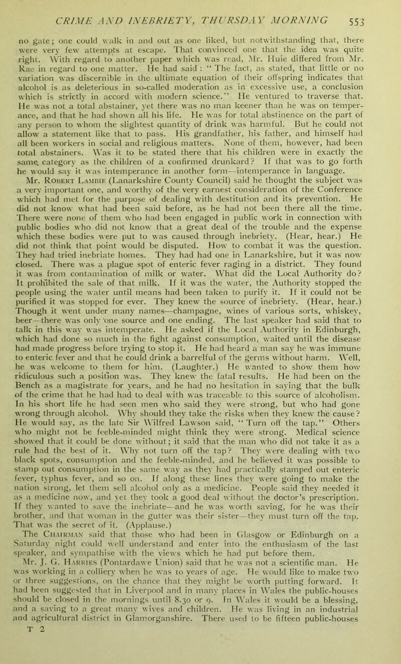 no gate; one could walk in and out as one liked, but notwithstanding that, there were very few attempts at escape. That convinced one that the idea was quite right. With regard to another paper which was read, Mr. Huie differed from Mr. Rae in regard to one matter. He had said : “ The fact, as stated, that little or no variation was discernible in the ultimate equation of their offspring indicates that alcohol is as deleterious in so-called moderation as in excessive use, a conclusion which is strictly in accord with modern science.” He ventured to traverse that. He was not a total abstainer, yet there was no man keener than he was on temper- ance, and that he had shown all his life. He was for total abstinence on the part of any person to whom the slightest quantity of drink was harmful. But he could not allow a statement like that to pass. His grandfather, his father, and himself had all been workers in social and religious matters. None of them, however, had been total abstainers. Was it to be stated there that his children were in exactly the same, category as the children of a confirmed drunkard? If that was to go forth he would say it was intemperance in another form—intemperance in language. Mr. R obert Lammf. (Lanarkshire County Council) said he thought the subject was a very important one, and worthy of the very earnest consideration of the Conference which had met for the purpose of dealing with destitution and its prevention. He did not know what had been said before, as he had not been there all the time. There were none of them who had been engaged in public work in connection with public bodies who did not know that a great deal of the trouble and the expense which these bodies were put to was caused through inebriety. (Hear, hear.) He did not think that point would be disputed. How to combat it was the question. They had tried inebriate homes. They had had one in Lanarkshire, but it was now closed. There was a plague spot of enteric fever raging in a district. They found it was from contamination of milk or water. What did the Local Authority do? It prohibited the sale of that milk. If it was the water, the Authority stopped the people using the water until means had been taken to purify it. If it could not be purified it was stopped for ever. They knew the source of inebriety. (Hear, hear.) Though it went under many names—champagne, wines of various sorts, whiskey, beer—there was only’one source and one ending. The last speaker had said that to talk in this way was intemperate. He asked if the Local Authority in Edinburgh, which had done so much in the fight against consumption, waited until the disease had made progress before trying to stop it. He had heard a man say he was immune to enteric fever and that he could drink a barrelful of the germs without harm. Well, he was welcome to them for him. (Laughter.) He wanted to show them how ridiculous such a position was. They knew the fatal results. He had been on the Bench as a magistrate for years, and he had no hesitation in saying that the bulk of the crime that he had had to deal with was traceable to this source of alcoholism. In his short life he had seen men who said they were strong, but who had gone wrong through alcohol. Why should they take the risks when they knew the cause? He would say, as the late Sir Wilfred Lawson said, “Turn off the tap.” Others who might not be feeble-minded might think they were strong. Medical science showed that it could be done without; it said that the man who did not take it as a rule had the best of it. Why not turn off the tap? They were dealing with two black spots, consumption and the feeble-minded, and he believed it was possible to stamp out consumption in the same way as they had practically stamped out enteric fever, typhus fever, and so on. If along these lines they were going to make the nation strong, let them sell alcohol only as a medicine. People said they needed it as a medicine now, and yet they took a good deal without the doctor’s prescription. If they wanted to save the inebriate—and he was worth saving, for he was their brother, and that woman in the gutter was their sister—they’ must turn off the tap. That was the secret of it. (Applause.) The Chairman said that those who had been in Glasgow or Edinburgh on a Saturday night coidd well understand and enter into the enthusiasm of the last speaker, and sympathise with the views which he had put before them. Mr. J. G. Harries (Pontardawe Union) said that he was not a scientific man. He was working in a colliery when he was 10 years of age. He would like to make two or three suggestions, on the chance that they might be worth putting forward. It had been suggested that in Liverpool and in many places in Wales the public-houses should be closed in the mornings until 8.30 or 9. In Wales it would be a blessing, and a saving to a great many wives and children. He was living in an industrial and agricultural district in Glamorganshire. There used to be fifteen public-houses T 2