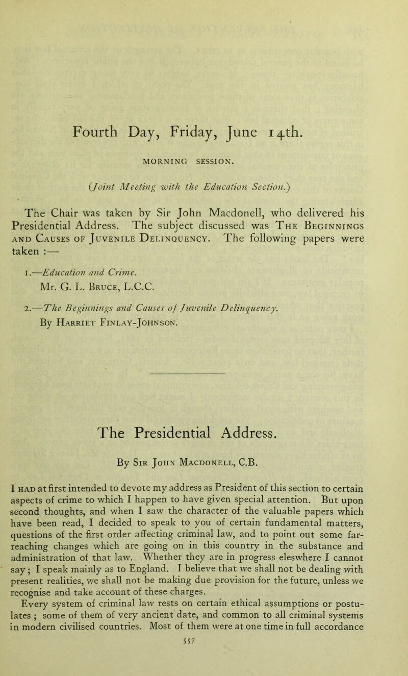 Fourth Day, Friday, June 14th. MORNING SESSION. (Joint Meeting with the Education Section.) The Chair was taken by Sir John Macdonell, who delivered his Presidential Address. The subject discussed was The Beginnings and Causes of Juvenile Delinquency. The following papers were taken :— 1. —Education and Crime. Mr. G. L. Bruce, L.C.C. 2. —The Beginnings and Causes oj Juvenile Delinquency. By Harriet Finlay-Johnson. The Presidential Address. By Sir John Macdonell, C.B. I had at first intended to devote my address as President of this section to certain aspects of crime to which I happen to have given special attention. But upon second thoughts, and when I saw the character of the valuable papers which have been read, I decided to speak to you of certain fundamental matters, questions of the first order affecting criminal law, and to point out some far- reaching changes which are going on in this country in the substance and administration of that law. Whether they are in progress eleswhere I cannot say; I speak mainly as to England. I believe that we shall not be dealing with present realities, we shall not be making due provision for the future, unless we recognise and take account of these charges. Every system of criminal law rests on certain ethical assumptions or postu- lates ; some of them of very ancient date, and common to all criminal systems in modern civilised countries. Most of them were at one time in full accordance