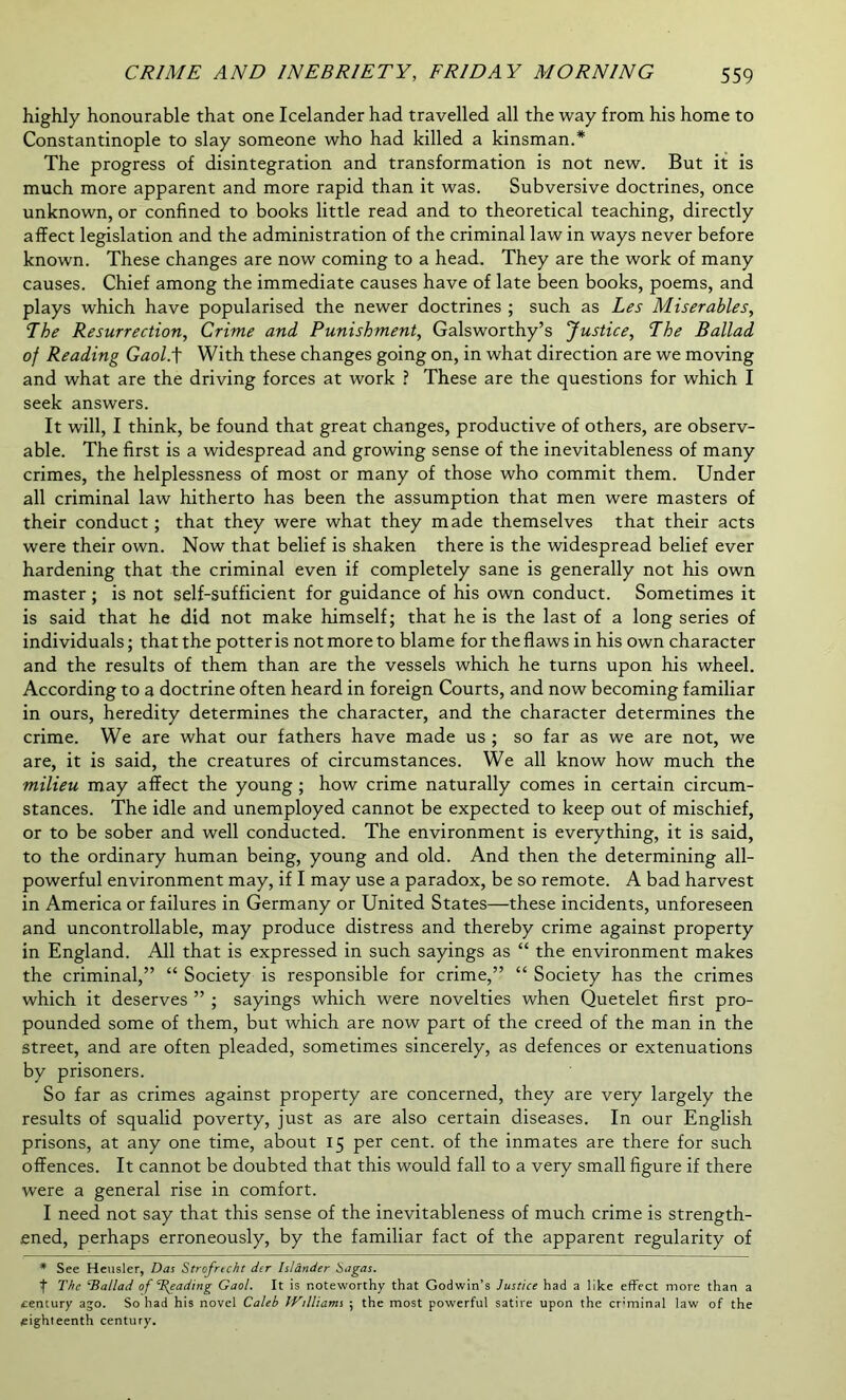 highly honourable that one Icelander had travelled all the way from his home to Constantinople to slay someone who had killed a kinsman.* The progress of disintegration and transformation is not new. But it is much more apparent and more rapid than it was. Subversive doctrines, once unknown, or confined to books little read and to theoretical teaching, directly affect legislation and the administration of the criminal law in ways never before known. These changes are now coming to a head. They are the work of many causes. Chief among the immediate causes have of late been books, poems, and plays which have popularised the newer doctrines ; such as Les Miserables, The Resurrection, Crime and Punishment, Galsworthy’s Justice, The Ballad of Reading Gaol.f With these changes going on, in what direction are we moving and what are the driving forces at work ? These are the questions for which I seek answers. It will, I think, be found that great changes, productive of others, are observ- able. The first is a widespread and growing sense of the inevitableness of many crimes, the helplessness of most or many of those who commit them. Under all criminal law hitherto has been the assumption that men were masters of their conduct; that they were what they made themselves that their acts were their own. Now that belief is shaken there is the widespread belief ever hardening that the criminal even if completely sane is generally not his own master ; is not self-sufficient for guidance of his own conduct. Sometimes it is said that he did not make himself; that he is the last of a long series of individuals; that the potter is not more to blame for the flaws in his own character and the results of them than are the vessels which he turns upon his wheel. According to a doctrine often heard in foreign Courts, and now becoming familiar in ours, heredity determines the character, and the character determines the crime. We are what our fathers have made us ; so far as we are not, we are, it is said, the creatures of circumstances. We all know how much the milieu may affect the young ; how crime naturally comes in certain circum- stances. The idle and unemployed cannot be expected to keep out of mischief, or to be sober and well conducted. The environment is everything, it is said, to the ordinary human being, young and old. And then the determining all- powerful environment may, if I may use a paradox, be so remote. A bad harvest in America or failures in Germany or United States—these incidents, unforeseen and uncontrollable, may produce distress and thereby crime against property in England. All that is expressed in such sayings as “ the environment makes the criminal,” “ Society is responsible for crime,” “ Society has the crimes which it deserves ” ; sayings which were novelties when Quetelet first pro- pounded some of them, but which are now part of the creed of the man in the street, and are often pleaded, sometimes sincerely, as defences or extenuations by prisoners. So far as crimes against property are concerned, they are very largely the results of squalid poverty, just as are also certain diseases. In our English prisons, at any one time, about 15 per cent, of the inmates are there for such offences. It cannot be doubted that this would fall to a very small figure if there were a general rise in comfort. I need not say that this sense of the inevitableness of much crime is strength- ened, perhaps erroneously, by the familiar fact of the apparent regularity of * See Heusler, Das Strofrecht der Islander bagas. The Tiallad of Treading Gaol. It is noteworthy that Godwin’s Justice had a like effect more than a century ago. So had his novel Caleb iVilliams ; the most powerful satire upon the cr'minal law of the eighteenth century.