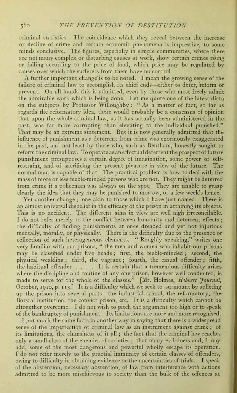 criminal statistics. The coincidence which they reveal between the increase or decline of crime and certain economic phenomena is impressive, to some minds conclusive. The figures, especially in simple communities, where there are not many complex or disturbing causes at work, show certain crimes rising or falling according to the price of food, which price may be regulated by causes over which the sufferers from them have no control. A further important change is to be noted. I mean the growing sense of the failure of criminal law to accomplish its chief ends—either to deter, reform or prevent. On all hands this is admitted, even by those who most freely admit the admirable work which is being done. Let me quote one of the latest dicta on the subjects by Professor Willoughby : “As a matter of fact, so far as regards the reformatory idea, there would probably be a consensus of opinion that upon the whole criminal law, as it has actually been administered in the past, was far more corrupting than elevating to the individual punished.” That may be an extreme statement. But it is now generally admitted that the influence of punishment as a deterrent from crime was enormously exaggerated in the past, and not least by those who, such as Bentham, honestly sought to reform the criminal law. To operate as an effectual deterrent the prospect of future punishment presupposes a certain degree of imagination, some power of self- restraint, and of sacrificing the present pleasure in view of the future. The normal man is capable of that. The practical problem is how to deal with the mass of more or less feeble-minded persons who are not. They might be deterred from crime if a policeman was always on the spot. They are unable to grasp clearly the idea that they may be punished to-morrow, or a few week’s hence. Yet another change ; one akin to those which I have just named. There is an almost universal disbelief in the efficacy of the prison in attaining its objects. This is no accident. The different aims in view are well nigh irreconcilable. I do not refer merely to the conflict between humanity and deterrent effects ; the difficulty of finding punishments at once dreaded and yet not injurious mentally, morally, or physically. There is the difficulty due to the presence or collection of such heterogeneous elements. “ Roughly speaking,” writes one very familiar with our prisons, “ the men and women who inhabit our prisons may be classified under five heads ; first, the feeble-minded ; second, the physical weakling ; third, the vagrant ; fourth, the casual offender ; fifth, the habitual offender .... It is certain that a tremendous difficulty arises where the discipline and routine of any one prison, however well conducted, is made to serve for the whole of the classes.” [Mr. Holmes, Hibbert Journal, October, 1910, p. 113.] It is a difficulty which we seek to surmount by splitting up the prison into several parts—the industrial school, the reformatory, the Borstal institution, the convict prison, etc. It is a difficulty which cannot be altogether overcome. I do not wish to pitch the argument too high or to speak of the bankruptcy of punishment. Its limitations are more and more recognised. I put much the same facts in another way in saying that there is a widespread sense of the imperfection of criminal law as an instrument against crime ; of its limitations, the clumsiness of it all ; the fact that the criminal law reaches only a small class of the enemies of societies ; that many evil-doers and, I may add, some of the most dangerous and powerful wholly escape its operation. I do not refer merely to the practial immunity of certain classes of offenders, owing to difficulty in obtaining evidence or the uncertainties of trials. I speak of the abstention, necessary abstention, of law from interference with actions admitted to be more mischievous to society than the bulk of the offences at