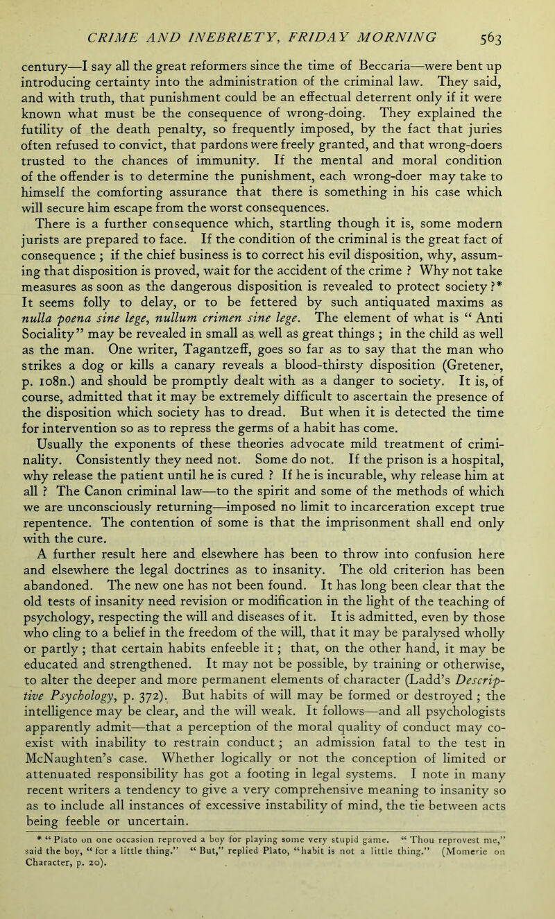 century—I say all the great reformers since the time of Beccaria—were bent up introducing certainty into the administration of the criminal law. They said, and with truth, that punishment could be an effectual deterrent only if it were known what must be the consequence of wrong-doing. They explained the futility of the death penalty, so frequently imposed, by the fact that juries often refused to convict, that pardons were freely granted, and that wrong-doers trusted to the chances of immunity. If the mental and moral condition of the offender is to determine the punishment, each wrong-doer may take to himself the comforting assurance that there is something in his case which will secure him escape from the worst consequences. There is a further consequence which, startling though it is, some modern jurists are prepared to face. If the condition of the criminal is the great fact of consequence ; if the chief business is to correct his evil disposition, why, assum- ing that disposition is proved, wait for the accident of the crime ? Why not take measures as soon as the dangerous disposition is revealed to protect society?* It seems folly to delay, or to be fettered by such antiquated maxims as nulla poena sine lege, nullum crimen sine lege. The element of what is “ Anti Sociality” may be revealed in small as well as great things ; in the child as well as the man. One writer, Tagantzeff, goes so far as to say that the man who strikes a dog or kills a canary reveals a blood-thirsty disposition (Gretener, p. io8n.) and should be promptly dealt with as a danger to society. It is, of course, admitted that it may be extremely difficult to ascertain the presence of the disposition which society has to dread. But when it is detected the time for intervention so as to repress the germs of a habit has come. Usually the exponents of these theories advocate mild treatment of crimi- nality. Consistently they need not. Some do not. If the prison is a hospital, why release the patient until he is cured ? If he is incurable, why release him at all ? The Canon criminal law—to the spirit and some of the methods of which we are unconsciously returning—imposed no limit to incarceration except true repentence. The contention of some is that the imprisonment shall end only with the cure. A further result here and elsewhere has been to throw into confusion here and elsewhere the legal doctrines as to insanity. The old criterion has been abandoned. The new one has not been found. It has long been clear that the old tests of insanity need revision or modification in the light of the teaching of psychology, respecting the will and diseases of it. It is admitted, even by those who cling to a belief in the freedom of the will, that it may be paralysed wholly or partly ; that certain habits enfeeble it ; that, on the other hand, it may be educated and strengthened. It may not be possible, by training or otherwise, to alter the deeper and more permanent elements of character (Ladd’s Descrip- tive Psychology, p. 372). But habits of will may be formed or destroyed ; the intelligence may be clear, and the will weak. It follows—and all psychologists apparently admit—that a perception of the moral quality of conduct may co- exist with inability to restrain conduct ; an admission fatal to the test in McNaughten’s case. Whether logically or not the conception of limited or attenuated responsibility has got a footing in legal systems. I note in many recent writers a tendency to give a very comprehensive meaning to insanity so as to include all instances of excessive instability of mind, the tie between acts being feeble or uncertain. * “ Plato on one occasion reproved a boy for playing some very stupid game. “ Thou reprovest me,” said the boy, “for a little thing.” “ But,” replied Plato, “habit is not a little thing.” (Momerie on Character, p. 20).