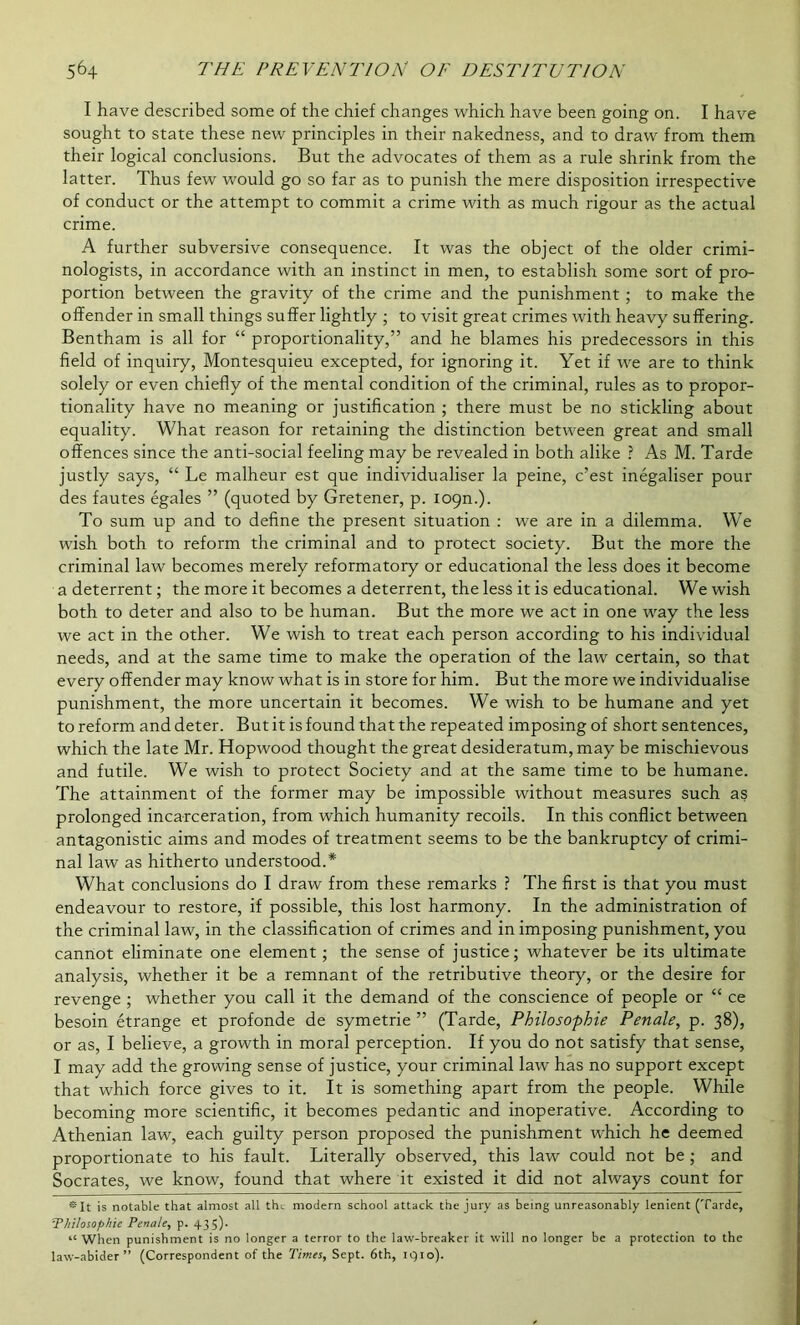 I have described some of the chief changes which have been going on. I have sought to state these new principles in their nakedness, and to draw from them their logical conclusions. But the advocates of them as a rule shrink from the latter. Thus few would go so far as to punish the mere disposition irrespective of conduct or the attempt to commit a crime with as much rigour as the actual crime. A further subversive consequence. It was the object of the older crimi- nologists, in accordance with an instinct in men, to establish some sort of pro- portion between the gravity of the crime and the punishment ; to make the offender in small things suffer lightly ; to visit great crimes with heavy suffering. Bentham is all for “ proportionality,” and he blames his predecessors in this field of inquiry, Montesquieu excepted, for ignoring it. Yet if we are to think solely or even chiefly of the mental condition of the criminal, rules as to propor- tionality have no meaning or justification ; there must be no stickling about equality. What reason for retaining the distinction between great and small offences since the anti-social feeling may be revealed in both alike ? As M. Tarde justly says, “ Le malheur est que individualiser la peine, c’est inegaliser pour des fautes egales ” (quoted by Gretener, p. 109m). To sum up and to define the present situation : we are in a dilemma. We wish both to reform the criminal and to protect society. But the more the criminal law becomes merely reformatory or educational the less does it become a deterrent; the more it becomes a deterrent, the less it is educational. We wish both to deter and also to be human. But the more we act in one way the less we act in the other. We wish to treat each person according to his individual needs, and at the same time to make the operation of the law certain, so that every offender may know what is in store for him. But the more we individualise punishment, the more uncertain it becomes. We wish to be humane and yet to reform and deter. But it is found that the repeated imposing of short sentences, which the late Mr. Hopwood thought the great desideratum, may be mischievous and futile. We wish to protect Society and at the same time to be humane. The attainment of the former may be impossible without measures such as prolonged incarceration, from which humanity recoils. In this conflict between antagonistic aims and modes of treatment seems to be the bankruptcy of crimi- nal law as hitherto understood.* What conclusions do I draw from these remarks ? The first is that you must endeavour to restore, if possible, this lost harmony. In the administration of the criminal law, in the classification of crimes and in imposing punishment, you cannot eliminate one element ; the sense of justice; whatever be its ultimate analysis, whether it be a remnant of the retributive theory, or the desire for revenge ; whether you call it the demand of the conscience of people or “ ce besoin etrange et profonde de symetrie ” (Tarde, Philosophie Penale, p. 38), or as, I believe, a growth in moral perception. If you do not satisfy that sense, I may add the growing sense of justice, your criminal law has no support except that which force gives to it. It is something apart from the people. While becoming more scientific, it becomes pedantic and inoperative. According to Athenian law, each guilty person proposed the punishment which he deemed proportionate to his fault. Literally observed, this law could not be ; and Socrates, we know, found that where it existed it did not always count for II is notable that almost all the modern school attack the jury as being unreasonably lenient (Tarde, Philosophic Penale, p. 435). “ When punishment is no longer a terror to the law-breaker it will no longer be a protection to the law-abider ” (Correspondent of the Times, Sept. 6th, 1910).