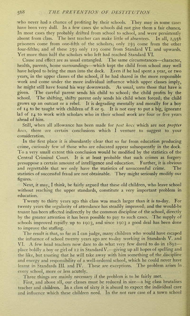 who never had a chance of profiting by their schools. They may in some cases have been very dull. In a few cases tjie schools did not give them a fair chance. In most cases they probably drifted from school to school, and were persistently absent from class. The best teacher can make little of absentees. In all, 2,956 prisoners come from one-fifth of the scholars; only 259 come from the other four-fifths; and of these 259 only 119 come from Standard VI. and upwards. Yet more than half the scholars who left had reached Standard VI. Cause and effect are as usual entangled. The same circumstances—character, health, parents, home surroundings—which kept the child from school may well have helped to bring the man into the dock. Even if he had spent a year, or two years, in the upper classes of the school, if he had shared in the more responsible work and come under the more individual influence which upper classes imply, he might still have found his way downwards. As usual, unto those that have is given. The careful parent sends his child to school; the child profits by the school. The shifting, shifty parent only sends his child when forced; the child grows up an outcast or a rebel. It is degrading mentally and morally for a boy of 14 to be taught with children of 8 or 9. It is not easy to put a big, ignorant lad of 14 to work with scholars who in their school work are four or five years ahead of him. Still, when all allowance has been made for post hoes which are not propter hoes, there are certain conclusions which I venture to suggest to your consideration. In the first place it is abundantly clear that so far from education producing crime, curiously few of those who are educated appear subsequently in the dock. To a very small extent this conclusion would be modified by the statistics of the Central Criminal Court. It is at least probable that such crimes as forgery presuppose a certain amount of intelligence and education. Further, it is obvious and regrettable that we only have the statistics of unsuccessful crime. The statistics of successful fraud are not obtainable. They might seriously modify our figures. Next, it may, I think, be fairly argued that these old children, who leave school without reaching the upper standards, constitute a very important problem in education. Twenty to thirty years ago this class was much larger than it is to-day. For twenty years the legularity of attendance has steadily improved; and the would-be truant has been affected indirectly by the common discipline of the school, directly by the greater attention it has been possible to pay to such cases. The supply of schools improved rapidly up to 1903, and since 1903 a good deal has been done to improve the staffing. The result is that, so far as I can judge, many children who would have escaped the influence of school twenty years ago are to-day working in Standards V. and VI. A few head teachers now dare to do what very few dared to do in 1892— place boldly a boy or girl of 12 in Standard V.—giving up all hopes of spelling and the like, but trusting that he will take away with him something of the discipline and energy and responsibility of a well-ordered school, which he could never have learnt in Standards III. and IV. These are exceptions. The problem arises in every school, more or less acutely. Three things are mainly necessary if the problem is to be fairly met. First, and above all, our classes must be reduced in size—a big class brutalises teacher and children. In a class of sixty it is absurd to expect the individual care and influence which these children need. In the not rare case of a town school