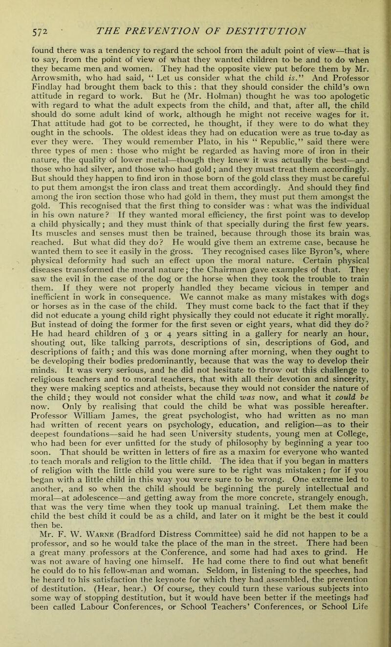 found there was a tendency to regard the school from the adult point of view—that is to say, from the point of view of what they wanted children to be and to do when they became men and women. They had the opposite view put before them by Mr. Arrowsmith, who had said, “ Let us consider what the child is. And Professor Findlay had brought them back to this : that they should consider the child’s own attitude in regard to work. But he (Mr. Holman) thought he was too apologetic with regard to what the adult expects from the child, and that, after all, the child should do some adult kind of work, although he might not receive wages for it. That attitude had got to be corrected, he thought, if they were to do what they ought in the schools. The oldest ideas they had on education were as true to-day as ever they were. They would remember Plato, in his “ Republic,” said there were three types of men : those who might be regarded as having more of iron in their nature, the quality of lower metal—though they knew it was actually the best—and those who had silver, and those who had gold; and they must treat them accordingly. But should they happen to find iron in those born of the gold class they must be careful to put them amongst the iron class and treat them accordingly. And should they find among the iron section those who had gold in them, they must put them amongst the gold. This recognised that the first thing to consider was : what was the individual in his own nature? If they wanted moral efficiency, the first point was to develop a child physically; and they must think of that specially during the first few years. Its muscles and senses must then be trained, because through those its brain was. reached. But what did they do? He would give them an extreme case, because he wanted them to see it easily in the gross. They recognised cases like Byron’s, where physical deformity had such an effect upon the moral nature. Certain physical diseases transformed the moral nature; the Chairman gave examples of that. They saw the evil in the case of the dog or the horse when they took the trouble to train them. If they were not properly handled they became vicious in temper and inefficient in work in consequence. We cannot make as many mistakes with dogs or horses as in the case of the child. They must come back to the fact that if they did not educate a young child right physically they could not educate it right morally. But instead of doing the former for the first seven or eight years, what did they do? He had heard children of 3 or 4 years sitting in a gallery for nearly an hour, shouting out, like talking parrots, descriptions of sin, descriptions of God, and descriptions of faith; and this was done morning after morning, when they ought to be developing their bodies predominantly, because that was the way to develop their minds. It was very serious, and he did not hesitate to throw out this challenge to religious teachers and to moral teachers, that with all their devotion and sincerity, they were making sceptics and atheists, because they would not consider the nature of the child; they would not consider what the child was now, and what it could be now. Only by realising that could the child be what was possible hereafter. Professor William James, the great psychologist, who had written as no man had written of recent years on psychology, education, and religion—as to their deepest foundations—said he had seen University students, young men at College, who had been for ever unfitted for the study of philosophy by beginning a year too soon. That should be written in letters of fire as a maxim for everyone who wanted to teach morals and religion to the little child. The idea that if you began in matters of religion with the little child you were sure to be right was mistaken ; for if you began with a little child in this way you were sure to be wrong. One extreme led to another, and so when the child should be beginning the purely intellectual and moral—at adolescence—and getting away from the more concrete, strangely enough, that was the very time when they took up manual training. Let them make the child the best child it could be as a child, and later on it might be the best it could then be. Mr. F. W. Warne (Bradford Distress Committee) said he did not happen to be a professor, and so he would take the place of the man in the street. There had been a great many professors at the Conference, and some had had axes to grind. He was not aware of having one himself. He had come there to find out what benefit he could do to his fellow-man and woman. Seldom, in listening to the speeches, had he heard to his satisfaction the keynote for which they had assembled, the prevention of destitution. (Hear, hear.) Of course., they could turn these various subjects into some way of stopping destitution, but it would have been better if the meetings had been called Labour Conferences, or School Teachers’ Conferences, or School Life