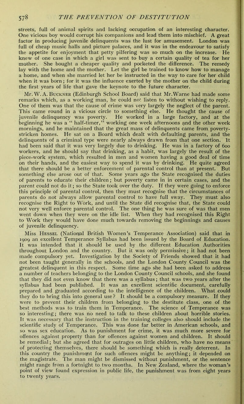 streets, full of animal spirits and lacking occupation of an interesting character. One vicious boy would corrupt his companions and lead them into mischief. A great factor in producing juvenile delinquents was the lust for amusement. London was full of cheap music halls and picture palaces, and it was in the endeavour to satisfy the appetite for enjoyment that petty pilfering was so much on the increase. He knew of one case in which a girl was sent to buy a certain quality of tea for her mother. She bought a cheaper quality and pocketed the difference. The remedy lay with the home and the mother. Let the girl be trained to know how to manage a home, and when she married let her be instructed in the way to care for her child when it was born; for it was the influence exerted by the mother on the child during the first years of life that gave the keynote to the future character. Mr. W. A. Buckner (Edinburgh School Board) said that Mr.Warne had made some remarks which, as a working man, he could no1 listen to without wishing to reply. One of them was that the cause of crime was very largely the neglect of the parent. This came round in a vicious circle to something else. He thought the cause of juvenile delinquency was poverty. He worked in a large factory, and at the beginning he was a “ half-timer,” working one week afternoons and the other week mornings, and he maintained that the great mass of delinquents came from poverty- stricken homes. He sat on a Board which dealt with defaulting parents, and the delinquents of a criminal type were nearly always drawn from that one section. It had been said that it was very largely due to drinking. He was in a factory of 600 workers, and he should say that drinking, as a habit, was largely the result of the piece-work system, which resulted in men and women having a good deal of time on their hands, and the easiest way to spend it was by drinking. He quite agreed that there should be a better enforcement of parental control than at present. But something else arose out of that. Some years ago the State recognised the duties of parents to educate their children ; but poverty came in in certain cases, and the parent could not do it; so the State took over the duty. If they were going to enforce this principle of parental control, then they must recognise that the circumstances of parents do not always allow parental control to have full sway. They must also recognise the Right to Work, and until the State did recognise that, the State could not very well enforce parental control. The one thing he was sure of was that men went down when they were on the idle list. When they had recognised this Right to Work they would have done much towards removing the beginnings and causes of juvenile delinquency. Miss Hessel (National British Women’s Temperance Association) said that in 1909 an excellent Temperance Syllabus had been issued by the Board of Education. It was intended that it should be used by the different Education Authorities throughout London and the country. But it was only permissive; it had not been made compulsory yet. Investigation by the Society of Friends showed that it had not been taught generally in the schools, and the London County Council was the greatest delinquent in this respect. Some time ago she had been asked to address a number of teachers belonging to the London County Council schools, and she found that they did not even know that there was a syllabus; that was two years after the syllabus had been published. It was an excellent scientific document, carefully prepared and graduated according to the intelligence of the children. What could they do to bring this into general use? It should be a compulsory measure. If they were to prevent their children from belonging to the destitute class, one of the best methods was to train them in Temperance. The science of Temperance was so interesting; there was no need to talk to these children about horrible stories. It was necessary that the instruction in the training colleges also should include the scientific study of Temperance. This was done far better in American schools, and so was sex education. As to punishment for crime, it was much more severe for offences against property than for offences against women and children. It should be remedial; but she agreed that for outrages on little children, who have no means of protecting themselves, there should be something which is really deterrent. In this country the punishment for such offences might be anything; it depended on the magistrate. The man might be dismissed without punishment, or the sentence might range from a fortnight to two months. In New Zealand, where the woman’s point of view found expression in public life, the punishment was from eight years to twenty years.