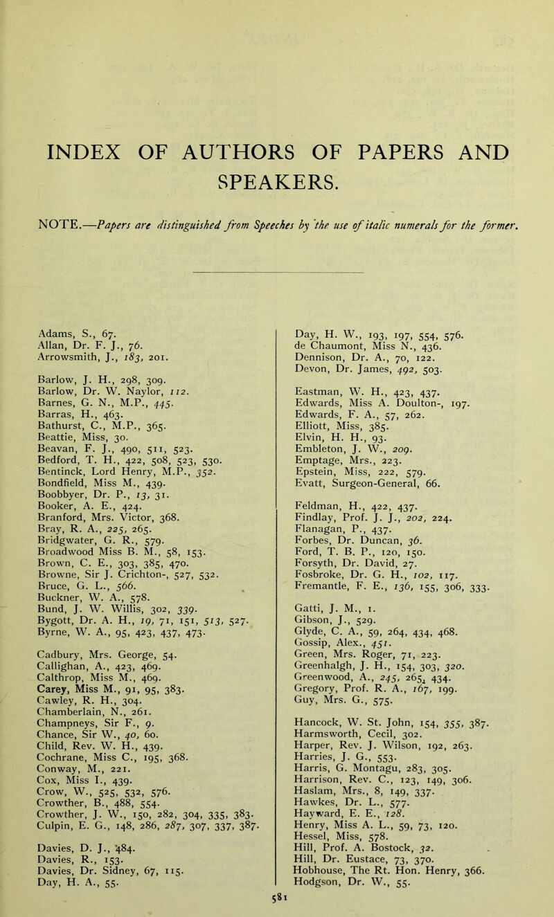 INDEX OF AUTHORS OF PAPERS AND SPEAKERS. NOTE.—Papers are distinguished from Speeches by the use of italic numerals for the former. Adams, S., 67. Allan, Dr. F. J., 76. Arrowsmith, J., 183, 201. Barlow, J. H., 298, 309. Barlow, Dr. W. Naylor, 112. Barnes, G. N., M.P., 445. Barras, H., 463. Bathurst, C., M.P., 365. Beattie, Miss, 30. Beavan, F. J., 490, 511, 523. Bedford, T. H., 422, 508, 523, 530. Bentinck, Lord Henry, M.P., 352. Bondfield, Miss M., 439. Boobbyer, Dr. P., 13, 31. Booker, A. E., 424. Branford, Mrs. Victor, 368. Bray, R. A., 225, 265. Bridgwater, G. R., 579. Broadwood Miss B. M., 58, 153. Brown, C. E., 303, 385, 470. Browne, Sir J. Crichton-, 527, 532. Bruce, G. L., 566. Buckner, W. A., 578. Bund, J. W. Willis, 302, 339. Bygott, Dr. A. H., ig, 71, 151, 573, 527. Byrne, W. A., 95, 423, 437, 473. Cadbury, Mrs. George, 54. Callighan, A., 423, 469. Calthrop, Miss M., 469. Carey, Miss M., 91, 95, 383. Cawley, R. H., 304. Chamberlain, N., 261. Champneys, Sir F., 9. Chance, Sir W., 40, 60. Child, Rev. W. H., 439. Cochrane, Miss C., 195, 368. Conway, M., 221. Cox, Miss I., 439. Crow, W., 525, S32- 576- Crowther, B., 488, 554. Crowther, J. W., 150, 282, 304, 335, 383. Culpin, E. G., 148, 286, 287, 307, 337, 387. Davies, D. J., '484. Davies, R., 153. Davies, Dr. Sidney, 67, 115. Day, H. A., 55. Day, H. W., 193, 197, 554, 576. de Chaumont, Miss N., 436. Dennison, Dr. A., 70, 122. Devon, Dr. James, 492, 503. Eastman, W. H., 423, 437. Edwards, Miss A. Doulton-, 197. Edwards, F. A., 57, 262. Elliott, Miss, 385. Elvin, H. H., 93. Embleton, J. W., 209. Emptage, Mrs., 223. Epstein, Miss, 222, 579. Evatt, Surgeon-General, 66. Feldman, H., 422, 437. Findlay, Prof. J. J., 202, 224. Flanagan, P., 437. Forbes, Dr. Duncan, 36. Ford, T. B. P., 120, 150. Forsyth, Dr. David, 27. Fosbroke, Dr. G. H., 102, 117. Fremantle, F. E., 136, 155, 306, 333. Gatti, J. M., 1. Gibson, J., 529. Glyde, C. A., 59, 264, 434, 468. Gossip, Alex., 451. Green, Mrs. Roger, 71, 223. Greenhalgh, J. H., 154, 303, 320. Greenwood, A., 245, 265^ 434. Gregory, Prof. R. A., 167, 199. Guy, Mrs. G., 575. Hancock, W. St. John, 154, 355, 387. Harmsworth, Cecil, 302. Harper, Rev. J. Wilson, 192, 263. Harries, J. G., 553. Harris, G. Montagu, 283, 305. Harrison, Rev. C., 123, 149, 306. Haslam, Mrs., 8, 149, 337. Hawkes, Dr. L., 577. Hayward, E. E., 128. Henry, Miss A. L., 59, 73, 120. Hessel, Miss, 578. Hill, Prof. A. Bostock, 32. Hill, Dr. Eustace, 73, 370. Hobhouse, The Rt. Hon. Henry, 366. Hodgson, Dr. W., 55.