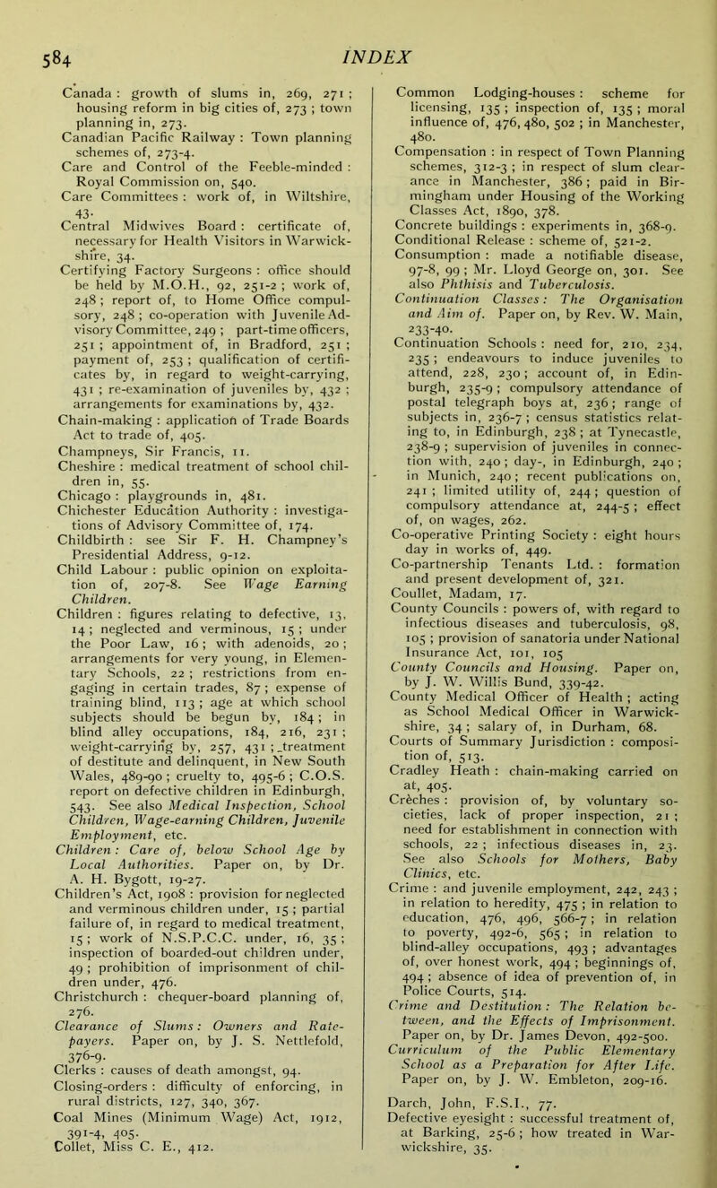 Canada : growth of slums in, 269, 271 ; housing reform in big cities of, 273 ; town planning in, 273. Canadian Pacific Railway : Town planning schemes of, 273-4. Care and Control of the Feeble-minded : Royal Commission on, 540. Care Committees : work of, in Wiltshire, 43- Central Midwives Board : certificate of, necessary for Health Visitors in Warwick- shire, 34. Certifying Factory Surgeons : office should be held by M.O.H., 92, 251-2 ; work of, 248 ; report of, to Home Office compul- sory, 248; co-operation with Juvenile Ad- visory Committee, 249 ; part-time officers, 251 ; appointment of, in Bradford, 251 ; payment of, 253 ; qualification of certifi- cates by, in regard to weight-carrying, 431 ; re-examination of juveniles by, 432 ; arrangements for examinations by, 432. Chain-making : application of Trade Boards Act to trade of, 405. Champneys, Sir Francis, 11. Cheshire : medical treatment of school chil- dren in, 55. Chicago : playgrounds in, 481. Chichester Education Authority : investiga- tions of Advisory Committee of, 174. Childbirth : see Sir F. H. Champney’s Presidential Address, 9-12. Child Labour : public opinion on exploita- tion of, 207-8. See Wage Earning Children. Children : figures relating to defective, 13, 14; neglected and verminous, 15; under the Poor Law, 16; with adenoids, 20; arrangements for very young, in Elemen- tary Schools, 22 ; restrictions from en- gaging in certain trades, 87 ; expense of training blind, 113; age at which school subjects should be begun bv, 184; in blind alley occupations, 184, 216, 231 ; weight-carrying by, 257, 431 ; .treatment of destitute and delinquent, in New South Wales, 489-90; cruelty to, 495-6; C.O.S. report on defective children in Edinburgh, 543. See also Medical Inspection, School Children, Wage-earning Children, Juvenile Employment, etc. Children : Care of, below School Age by Local Authorities. Paper on, by Dr. A. H. Bygott, 19-27. Children’s Act, 1908 : provision for neglected and verminous children under, 15 ; partial failure of, in regard to medical treatment, 15 ; work of N.S.P.C.C. under, 16, 35 ; inspection of boarded-out children under, 49 ; prohibition of imprisonment of chil- dren under, 476. Christchurch : chequer-board planning of, 276. Clearance of Slums: Owners and Rate- payers. Paper on, by J. S. Nettlefold, 376-9- Clerks : causes of death amongst, 94. Closing-orders : difficulty of enforcing, in rural districts, 127, 340, 367. Coal Mines (Minimum Wage) Act, 1912, 39i-4. 405- Collet, Miss C. E., 412. Common Lodging-houses : scheme for licensing, 135 ; inspection of, 135 ; moral influence of, 476, 480, 502 ; in Manchester, 480. Compensation : in respect of Town Planning schemes, 312-3 ; in respect of slum clear- ance in Manchester, 386; paid in Bir- mingham under Housing of the Working Classes Act, 1890, 378. Concrete buildings: experiments in, 368-9. Conditional Release : scheme of, 521-2. Consumption : made a notifiable disease, 97-8, 99 ; Mr. Lloyd George on, 301. See also Phthisis and Tuberculosis. Continuation Classes: The Organisation and Aim of. Paper on, by Rev. W. Main, 233-40- Continuation Schools : need for, 210, 234, 235 ; endeavours to induce juveniles to attend, 228, 230; account of, in Edin- burgh, 235-9 i compulsory attendance of postal telegraph boys at, 236; range of subjects in, 236-7 ; census statistics relat- ing to, in Edinburgh, 238 ; at Tynecastle, 238-9 ; supervision of juveniles in connec- tion with, 240; day-, in Edinburgh, 240; in Munich, 240; recent publications on, 241; limited utility of, 244; question of compulsory attendance at, 244-5 ! effect of, on wages, 262. Co-operative Printing Society : eight hours day in works of, 449. Co-partnership Tenants Ltd. : formation and present development of, 321. Coullet, Madam, 17. County Councils : powers of, with regard to infectious diseases and tuberculosis, 98, 105 ; provision of sanatoria under National Insurance Act, 101, 105 County Councils and Housing. Paper on, by J. W. Willis Bund, 339-42. County Medical Officer of Health ; acting as School Medical Officer in Warwick- shire, 34; salary of, in Durham, 68. Courts of Summary Jurisdiction : composi- tion of, 513. Cradley Heath : chain-making carried on at, 405. Creches : provision of, by voluntary so- cieties, lack of proper inspection, 21; need for establishment in connection with schools, 22 ; infectious diseases in, 23. See also Schools for Mothers, Baby Clinics, etc. Crime : and juvenile employment, 242, 243 ; in relation to heredity, 475 ; in relation to education, 476, 496, 566-7; in relation to poverty, 492-6, 565 ; in relation to blind-alley occupations, 493 ; advantages of, over honest work, 494 ; beginnings of, 494 ; absence of idea of prevention of, in Police Courts, 514. Crime and Destitution: The Relation be- tween, and the Effects of Imprisonment. Paper on, by Dr. James Devon, 492-500. Curriculum of the Public Elementary School as a Preparation for After Life. Paper on, by J. W. Embleton, 209-16. Darch, John, F.S.I., 77. Defective eyesight : successful treatment of, at Barking, 25-6 ; how treated in War- wickshire, 35.