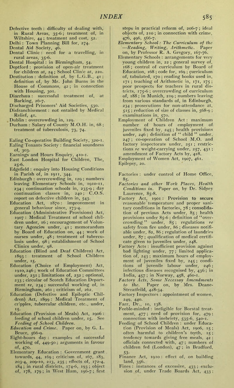 Defective teeth : difficulty of dealing with, in Rural Areas, 35-6; treatment of, in Wiltshire, 44 ; treatment and cost, 52. Delhi : Town Planning Bill for, 274. Dental Aid Society, 46. Dental Clinic : need for a travelling, in rural areas, 35-6. Dental Hospital : in Birmingham, 54. Deptford : provision of open-air treatment for children at, 24; School Clinic at, 220. Destitution : definition of, by L.G.B., 41 ; definition of, by Mr. John Burns in the House of Commons, 42 ; in connection with Housing, 301. Diarrhoea : successful treatment of, at Barking, 26-7. Discharged Prisoners’ Aid Societies, 530. Disfranchisement : not entailed by Medical Relief, 41. Dublin : overcrowding in, 129. Durham : Salary of County M.O.H. in, 68 ; treatment of tuberculosis, 73, 74. Ealing Co-operative Building Society, 320-1. Ealing Tenants Society : financial soundness of, 303- Earnings and Hours Enquiry, 410-1. East London Hospital for Children, The, 25-6. Edgefield : enquiry into Housing Conditions in Parish of, in 1911, 344. Edinburgh : overcrowding in, 129 ; numbers leaving Elementary Schools in, 1910-11, 234 ; continuation schools in, 235-9 ; day continuation classes in, 240 ; C.O.S. report on defective children in, 543. Education Act, 1870 : improvement in general behaviour since, 173-4. Education (Administrative Provisions) Act, 1907 : Medical Treatment of school chil- dren under, 16 ; encouragement of Volun- tary Agencies under, 41 ; memorandum by Board of Education on, 44 ; work of nurses under, 48 ; treatment of tubercu- losis under, 98 ; establishment of School Clinics under, 98. Education (Blind and Deaf Children) Act, 1893 : treatment of School Children under, 15. Education (Choice of Employment) Act, 1910, 246 ; work of Education Committees under, 231 ; limitations of, 232 ; optional, 233 ; circular of Scotch Education Depart- ment re, 234 ; successful working of, in Birmingham, 261 ; criticism of, 262. Education (Defective and Epileptic Chil- dren) Act, 1899 : Medical Treatment of cripples, tubercular children, etc., under, 15- Education (Provision of Meals) Act, 1906 : feeding of school children under, 15. See Feeding of School Children. Education and Crime. Paper on, by G. L. Bruce, 566-9. Eight-hours day : examples of successful working of, 449-50 ; arguments in favour of, 470. Elementary Education : Government grant towards, 44, 169 ; criticism of, 167, 183, 203-4, 209-10, 213, 235 ; effects of, 172-4, 184; in rural districts, 174-6, 193; object of, 178, 179 ; in West Ham, 196-7 ; first steps in practical reform of, 206-7 i ideal objects of, 210; in connection with crime, 476, 496, 566-7. Elementary School: The Curriculum of the —Reading, Writing, Arithmetic. Paper on, by Professor R. A. Gregory, 167-76. Elementary Schools : arrangements for very young children in, 22 ; general survey of, 168 ; control of curriculum by Board of Education, 168 ; code for, 169 ; curriculum of, tabulated, 170 ; reading books used in, 171 ; teaching of Arithmetic in, 171, 175 ; poor prospects for teachers in rural dis- tricts, 175-6 ; overcrowding of curriculum of, 188 ; in Munich, 219 ; numbers leaving from various standards of, in Edinburgh, 234 ; prosecutions for non-attendance at, 515 ; reduction of size of classes in, 568-9 ; examinations in, 570. Employment of Children Act : maximum number of hours of employment of juveniles fixed by, 245 ; health provisions under, 246 ; definition of “ child ” under, 247; co-operation of School M.O. and factory inspectorate under, 251 ; restric- tions re weight-carrying under, 257, 431 ; amendment of Factory Acts by, 428. Employment of Women Act, 1907, 461. Epilepsy, 20. Factories : under control of Home Office, 85- Factories and other Work Places, Health Conditions in. Paper on, by Dr. Sidney Laurence, 85-8. Factory Act, 1901 : Provision to secure reasonable temperature and proper sani- tary conditions in factories, 78 ; consolida- tion of previous Acts under, 85 ; health provisions under 85-6 ; definition of “over- crowding ” under, 85 ; regulations re safety from fire under, 86 ; diseases notifi- able under, 82, 86 ; regulation of laundries under, 87 ; qualification of medical certifi- cate given to juveniles under, 248. Factor}' Acts : insufficient provision against bad lighting under, 77; limited applica- tion of, 243 ; maximum hours of employ- ment of juveniles fixed by, 245 ; condi- tions of juvenile labour under, 246; infectious diseases recognised by, 436 ; in India, 457; in Norway, 458, 460-1. Factory Acts, Some Necessay Amendments to the. Paper on, by Mrs. Deane- Streatfeild, 428-34. Factory Inspectors : appointment of women, 249, 440. Farr, Dr., 10, 138. Feeble-minded : ineligible for Borstal treat- ment, 477; need of provision for, 479 : connection with inebriety, 535-6, 540-1. Feeding of School Children : under Educa- tion (Provision of Meals) Act, 1906, 15 ; often harmful to children’s teeth, 15 ; tendency towards giving free meals, 42 ; officials connected with, 47 ; numbers of children fed (London), 47 ; in Bradford, 53- Finance Act, 1910 : effect of, on building land, 356. Fines : instances of excessive, 433 ; exclu- sion of, under Trade Boards Act, 433 ;