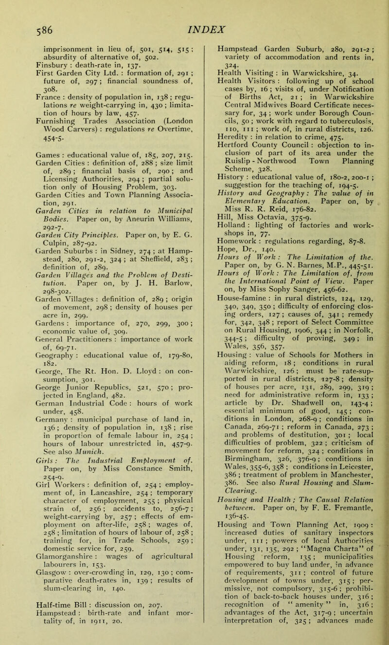 imprisonment in lieu of, 501, 514, 515 ; absurdity of alternative of, 502. Finsbury : death-rate in, 137. First Garden City Ltd. : formation of, 291 ; future of, 297; financial soundness of, 308. France : density of population in, 138 ; regu- lations re weight-carrying in, 430; limita- tion of hours by law, 457. Furnishing Trades Association (London Wood Carvers) : regulations re Overtime, 454-5- Games : educational value of, 185, 207, 215. Garden Cities : definition of, 288 ; size limit of, 289 ; financial basis of, 290; and Licensing Authorities, 294 ; partial solu- tion only of Housing Problem, 303. Garden Cities and Town Planning Associa- tion, 291. Garden Cities in relation to Municipal Bodies. Paper on, by Aneurin Williams, 292-7. Garden City Principles. Paper on, by E. G. Culpin, 287-92. Garden Suburbs : in Sidney, 274; at Hamp- stead, 280, 291-2, 324; at Sheffield, 283; definition of, 289. Garden Villages and the Problem of Desti- tution. Paper on, by J. H. Barlow, 298-302. Garden Villages : definition of, 289 ; origin of movement, 298 ; density of houses per acre in, 299. Gardens : importance of, 270, 299, 300; economic value of, 309. General Practitioners : importance of work of, 69-71. Geography : educational value of, 179-80, 182. George, The Rt. Hon. D. I,lo\d : on con- sumption, 301. George Junior Republics, 521, 570; pro- jected in England, 482. German Industrial Code : hours of work under, 458. Germany : municipal purchase of land in, 136; density of population in, 138; rise in proportion of female labour in, 254 ; hours of labour unrestricted in, 457-9. See also Munich. Girls: The Industrial Employment of. Paper on, by Miss Constance Smith, 2 54-9- Girl Workers: definition of, 254: employ- ment of, in Lancashire, 254; temporary character of employment, 255 ; physical strain of, 256; accidents to, 256-7; weight-carrying by, 257; effects of em- ployment on after-life, 258; wages of, 258 ; limitation of hours of labour of, 258 ; training for, in Trade Schools, 259 ; domestic service for, 259. Glamorganshire : wages of agricultural labourers in, 153. Glasgow : over-crowding in, 129, 130 ; com- parative death-rates in, 139 ; results of slum-clearing in, 140. Half-time Bill : discussion on, 207. Hampstead : birth-rate and infant mor- tality of, in 1911, 20. Hampstead Garden Suburb, 280, 291-2 ; variety of accommodation and rents in, 324- Health Visiting : in Warwickshire, 34. Health Visitors : following up of school cases by, 16 ; visits of, under Notification of Births Act, 21 ; in Warwickshire Central Midwives Board Certificate neces- sary for, 34 ; work under Borough Coun- cils, 50 ; work with regard to tuberculosis, no, hi ; work of, in rural districts, 126. Heredity : in relation to crime, 475. Hertford County Council : objection to in- clusion' of part of its area under the Ruislip - Northwood Town Planning Scheme, 328. History : educational value of, 180-2,200-1 ; suggestion for the teaching of, 194-5. History and Geography : The value of in Elementary Education. Paper on, by Miss R. R. Reid, 176-82. Hill, Miss Octavia, 375-9. Holland : lighting of factories and work- shops in, 77. Homework : regulations regarding, 87-8. Hope, Dr., 140. Hours of Work : The Limitation of the. Paper on, by G. N. Barnes, M.P., 445-51. Hours of Work : The Limitation of, from the International Point of View. Paper on, by Miss Sophy Sanger, 456-62. House-famine : in rural districts, 124, 129, 340, 349, 350 ; difficulty of enforcing clos- ing orders, 127; causes of, 341 ; remedy for, 342, 348 ; report of Select Committee on Rural Housing, 1906, 344 ; in Norfolk, 344-5 ; difficulty of proving, 349 ; in Wales, 356, 357. Housing : value of Schools for Mothers in aiding reform, 18 ; conditions in rural Warwickshire, 126; must be rate-sup- ported in rural districts, 127-8 ; density of houses per acre, 131, 289, 299, 319; need for administrative reform in, 133 ; article by Dr. Shadwell on, 143-41 essential minimum of good, 145 ; con- ditions in London, 268-9 1 conditions in Canada, 269-71 ; reform in Canada, 273 ; and problems of destitution, 301 ; local difficulties of problem, 322 ; criticism of movement for reform, 324 ; conditions in Birmingham, 326, 376-q ; conditions in Wales, 355-6, 358 ; conditions in Leicester, 386 ; treatment of problem in Manchester, 386. See also Rural Housing and Slum- Clearing. Housing and Health ; The Causal Relation between. Paper on, bv F. E. Fremantle, I36-45- Housing and Town Planning Act, 1909 : increased duties of sanitary inspectors under, 111; powers of local Authorities under, 131, 135, 292 ; “Magna Charta” of Housing reform, 135 ; municipalities empowered to buy land under, in advance of requirements, 311; control of future development of towns under, 315; per- missive, not compulsory, 315-6; prohibi- tion of back-to-back houses under, 316; recognition of “amenity” in, 316; advantages of the Act, 317-9; uncertain interpretation of, 325 ; advances made