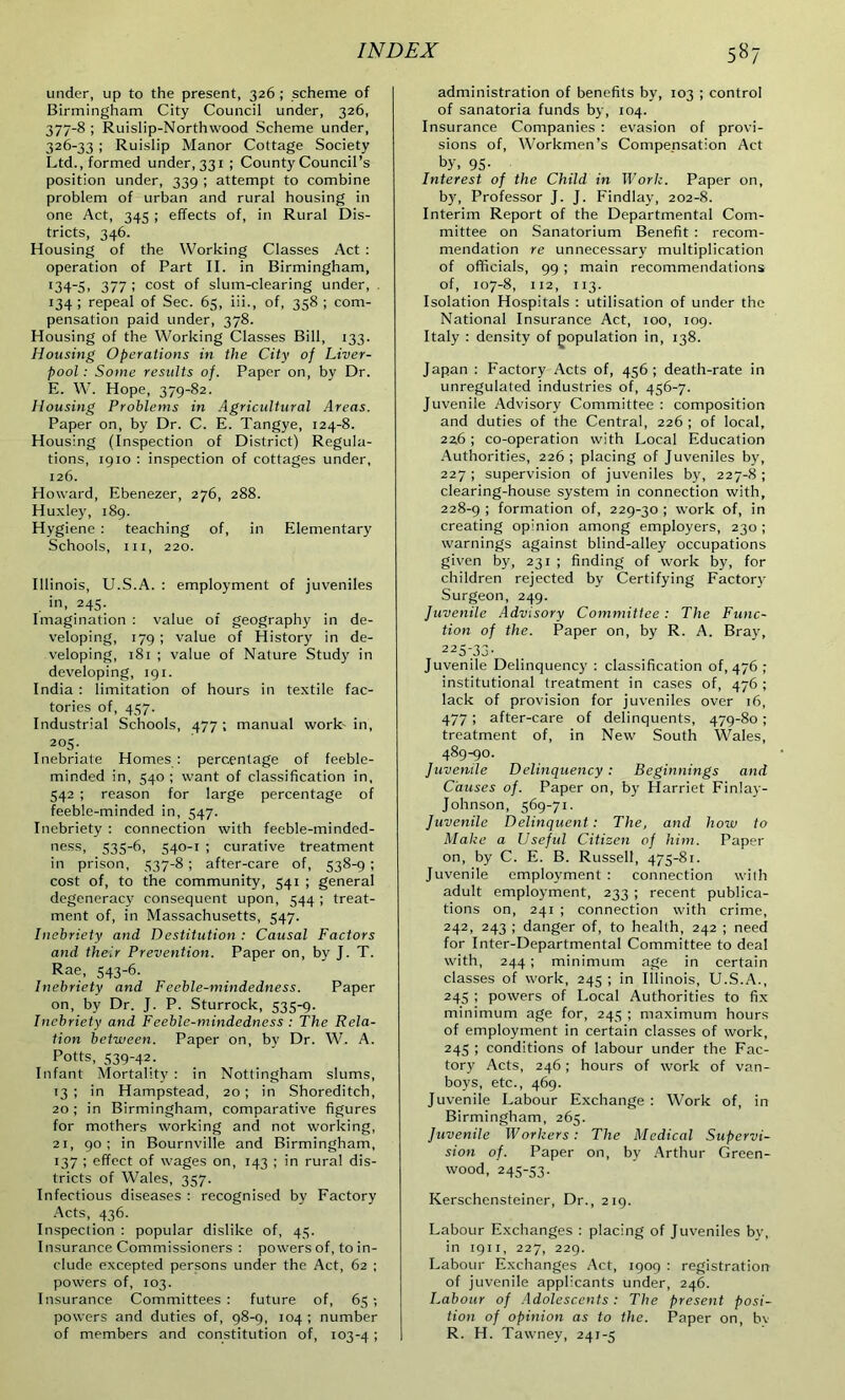 under, up to the present, 326 ; scheme of Birmingham City Council under, 326, 377-8 ; Ruislip-Northwood Scheme under, 326-33 ; Ruislip Manor Cottage Society Ltd., formed under, 331 ; County Council’s position under, 339 ; attempt to combine problem of urban and rural housing in one Act, 345 ; effects of, in Rural Dis- tricts, 346. Housing of the Working Classes Act : operation of Part II. in Birmingham, r34-5, 377; cost of slum-clearing under, . 134 ; repeal of Sec. 65, iii., of, 358 ; com- pensation paid under, 378. Housing of the Working Classes Bill, 133. Housing Operations in the City of Liver- pool : Some results of. Paper on, by Dr. E. W. Hope, 379-82. Housing Problems in Agricultural Areas. Paper on, by Dr. C. E. Tangye, 124-8. Housing (Inspection of District) Regula- tions, 1910 : inspection of cottages under, 126. Howard, Ebenezer, 276, 288. Huxley, 189. Hygiene : teaching of, in Elementary Schools, hi, 220. Illinois, U.S.A. : employment of juveniles . in, 245. Imagination : value of geography in de- veloping, 179 ; value of History in de- veloping, 181 ; value of Nature Study in developing, 191. India : limitation of hours in textile fac- tories of, 457. Industrial Schools, 477 ; manual work- in, 205. Inebriate Homes: percentage of feeble- minded in, 540 ; want of classification in, 542 ; reason for large percentage of feeble-minded in, 547. Inebriety : connection with feeble-minded- ness, 535-6, 540-1 ; curative treatment in prison, 537-8 ; after-care of, 538-9 ; cost of, to the community, 541 ; general degeneracy consequent upon, 544 ; treat- ment of, in Massachusetts, 547. Inebriety and Destitution : Causal Factors and their Prevention. Paper on, by J. T. Rae, 543-6. Inebriety and Feeble-mindedness. Paper on, by Dr. J. P. Sturrock, 535-9. Inebriety and Feeble-mindedness : The Rela- tion between. Paper on, by Dr. W. A. Potts, 539-42. Infant Mortality : in Nottingham slums, 13; in Hampstead, 20; in Shoreditch, 20 ; in Birmingham, comparative figures for mothers working and not working, 21, 90: in Bournville and Birmingham, 137 ; effect of wages on, 143 ; in rural dis- tricts of Wales, 357. Infectious diseases : recognised by Factory Acts, 436. Inspection : popular dislike of, 45. Insurance Commissioners : powers of, to in- clude excepted persons under the Act, 62 ; powers of, 103. Insurance Committees : future of, 65 -, powers and duties of, 98-9, 104 ; number of members and constitution of, 103-4 ! administration of benefits by, 103 ; control of sanatoria funds by, 104. Insurance Companies : evasion of provi- sions of, Workmen’s Compensation Act by, 95- Interest of the Child in Work. Paper on, by, Professor J. J. Findlay, 202-8. Interim Report of the Departmental Com- mittee on Sanatorium Benefit : recom- mendation re unnecessary multiplication of officials, 99 ; main recommendations of, 107-8, 112, 113. Isolation Hospitals : utilisation of under the National Insurance Act, 100, 109. Italy : density of population in, 138. Japan : Factory Acts of, 456; death-rate in unregulated industries of, 456-7. Juvenile Advisory Committee : composition and duties of the Central, 226 ; of local, 226 ; co-operation with Local Education Authorities, 226; placing of Juveniles by, 227 ; supervision of juveniles by, 227-8 ; clearing-house system in connection with, 228-9 ! formation of, 229-30 ; work of, in creating opinion among employers, 230 ; warnings against blind-alley occupations given by, 231 ; finding of work by, for children rejected by Certifying Factor- Surgeon, 249. Juvenile Advisory Committee : The Func- tion of the. Paper on, by R. A. Bray, 225-33- Juvenile Delinquency : classification of, 476 ; institutional treatment in cases of, 476 ; lack of provision for juveniles over 16, 477 ; after-care of delinquents, 479-80 ; treatment of, in New South Wales, 489-90. Juvenile Delinquency : Beginnings and Causes of. Paper on, by Harriet Finlay- Johnson, 569-71. Juvenile Delinquent: The, and how to Make a Useful Citizen of him. Paper on, by C. E. B. Russell, 475-81. Juvenile employment : connection with adult employment, 233 ; recent publica- tions on, 241 ; connection with crime, 242, 243 ; danger of, to health, 242 ; need for Inter-Departmental Committee to deal with, 244 ; minimum age in certain classes of work, 245 ; in Illinois, U.S.A., 245 ; powers of Local Authorities to fix minimum age for, 245 ; maximum hours of employment in certain classes of work, 245 ; conditions of labour under the Fac- tory Acts, 246; hours of work of van- boys, etc., 469. Juvenile Labour Exchange : Work of, in Birmingham, 265. Juvenile Workers: The Medical Supervi- sion of. Paper on, by Arthur Green- wood, 245-53. Kerschensteiner, Dr., 219. Labour Exchanges : placing of Juveniles by, in 1911, 227, 229. Labour Exchanges Act, 1909 : registration of juvenile applicants under, 246. Labour of Adolescents: The present posi- tion of opinion as to the. Paper on, by R. H. Tawney, 241-5