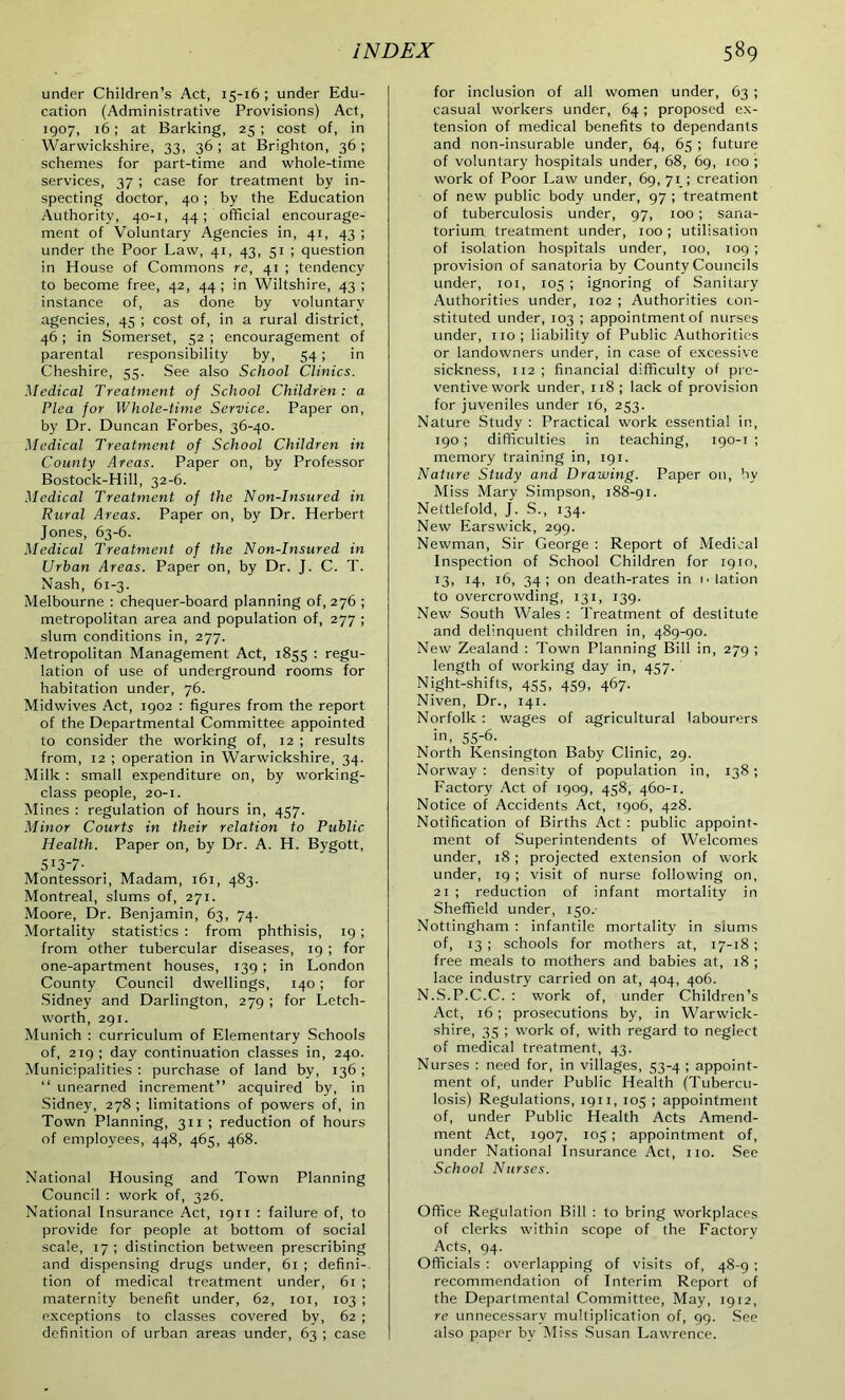 under Children’s Act, 15-16 ; under Edu- cation (Administrative Provisions) Act, 1907, 16; at Barking, 25 ; cost of, in Warwickshire, 33, 36; at Brighton, 36; schemes for part-time and whole-time services, 37 ; case for treatment by in- specting doctor, 40; by the Education Authority, 40-1, 44; official encourage- ment of Voluntary Agencies in, 41, 43 ; under the Poor Law, 41, 43, 51 ; question in House of Commons re, 41 ; tendency to become free, 42, 44 ; in Wiltshire, 43 ; instance of, as done by voluntary agencies, 45 ; cost of, in a rural district, 46 ; in Somerset, 52 ; encouragement of parental responsibility by, 54; in Cheshire, 55. See also School Clinics. Medical Treatment of School Children: a Plea for Whole-time Service. Paper on, by Dr. Duncan Forbes, 36-40. Medical Treatment of School Children in County Areas. Paper on, by Professor Bostock-Hill, 32-6. Medical Treatment of the Non-Insured in Rural Areas. Paper on, by Dr. Herbert Jones, 63-6. Medical Treatment of the Non-Insured in Urban Areas. Paper on, by Dr. J. C. T. Nash, 61-3. Melbourne : chequer-board planning of, 276 ; metropolitan area and population of, 277 ; slum conditions in, 277. Metropolitan Management Act, 1855 : regu- lation of use of underground rooms for habitation under, 76. Midwives Act, 1902 : figures from the report of the Departmental Committee appointed to consider the working of, 12 ; results from, 12 ; operation in Warwickshire, 34. Milk : small expenditure on, by working- class people, 20-i. Mines : regulation of hours in, 457. Minor Courts in their relation to Public Health. Paper on, by Dr. A. H. Bygott, 513-7- Montessori, Madam, 161, 483. Montreal, slums of, 271. Moore, Dr. Benjamin, 63, 74. Mortality statistics : from phthisis, 19 ; from other tubercular diseases, 19 ; for one-apartment houses, 139; in London County Council dwellings, 140; for Sidney and Darlington, 279 ; for Letch- worth, 291. Munich : curriculum of Elementary Schools of, 219; day continuation classes in, 240. Municipalities : purchase of land by, 136 ; “ unearned increment” acquired by, in Sidney, 278; limitations of powers of, in Town Planning, 311 ; reduction of hours of employees, 448, 465, 468. National Housing and Town Planning Council : work of, 326. National Insurance Act, 1911 : failure of, to provide for people at bottom of social scale, 17; distinction between prescribing and dispensing drugs under, 61 ; defini- tion of medical treatment under, 61 ; maternity benefit under, 62, 101, 103 ; exceptions to classes covered by, 62 ; definition of urban areas under, 63 ; case for inclusion of all women under, 63 ; casual workers under, 64; proposed ex- tension of medical benefits to dependants and non-insurable under, 64, 65 ; future of voluntary hospitals under, 68, 69, 100 ; work of Poor Law under, 69,71 ; creation of new public body under, 97 ; treatment of tuberculosis under, 97, 100; sana- torium treatment under, 100; utilisation of isolation hospitals under, 100, 109 ; provision of sanatoria by County Councils under, 101, 105 ; ignoring of Sanitary Authorities under, 102 ; Authorities con- stituted under, 103 ; appointment of nurses under, no ; liability of Public Authorities or landowners under, in case of excessive sickness, 112; financial difficulty of pre- ventive work under, 118 ; lack of provision for juveniles under 16, 253. Nature Study : Practical work essential in, 190 ; difficulties in teaching, 190-1 ; memory training in, 191. Nature Study and Drawing. Paper on, by Miss Mary Simpson, 188-91. Nettlefold, J. S., 134. New Earswick, 299. Newman, Sir George : Report of Medical Inspection of School Children for 1910, 13, 14, 16, 34; on death-rates in n lation to overcrowding, 131, 139. New South Wales : Treatment of destitute and delinquent children in, 489-90. New Zealand : Town Planning Bill in, 279 ; length of working day in, 457. Night-shifts, 455, 459, 467. Niven, Dr., 141. Norfolk : wages of agricultural labourers in, 55-6- North Kensington Baby Clinic, 29. Norway : density of population in, 138 ; Factory Act of 1909, 458, 460-1. Notice of Accidents Act, 1906, 428. Notification of Births Act : public appoint- ment of Superintendents of Welcomes under, 18 ; projected extension of work under, 19 ; visit of nurse following on, 21 ; reduction of infant mortality in Sheffield under, 150/ Nottingham : infantile mortality in slums of, 13 ; schools for mothers at, 17-18 ; free meals to mothers and babies at, 18; lace industry carried on at, 404, 406. N.S.P.C.C. : work of, under Children’s Act, 16 ; prosecutions by, in Warwick- shire, 35 ; work of, with regard to neglect of medical treatment, 43. Nurses : need for, in villages, 53-4 ; appoint- ment of, under Public Health (Tubercu- losis) Regulations, 1911, 105 ; appointment of, under Public Health Acts Amend- ment Act, 1907, 105 ; appointment of, under National Insurance Act, no. See School Nurses. Office Regulation Bill : to bring workplaces of clerks within scope of the Factory Acts, 94. Officials : overlapping of visits of, 48-9 ; recommendation of Interim Report of the Departmental Committee, May, 1912, re unnecessary multiplication of, 99. See also paper by Miss Susan Lawrence.