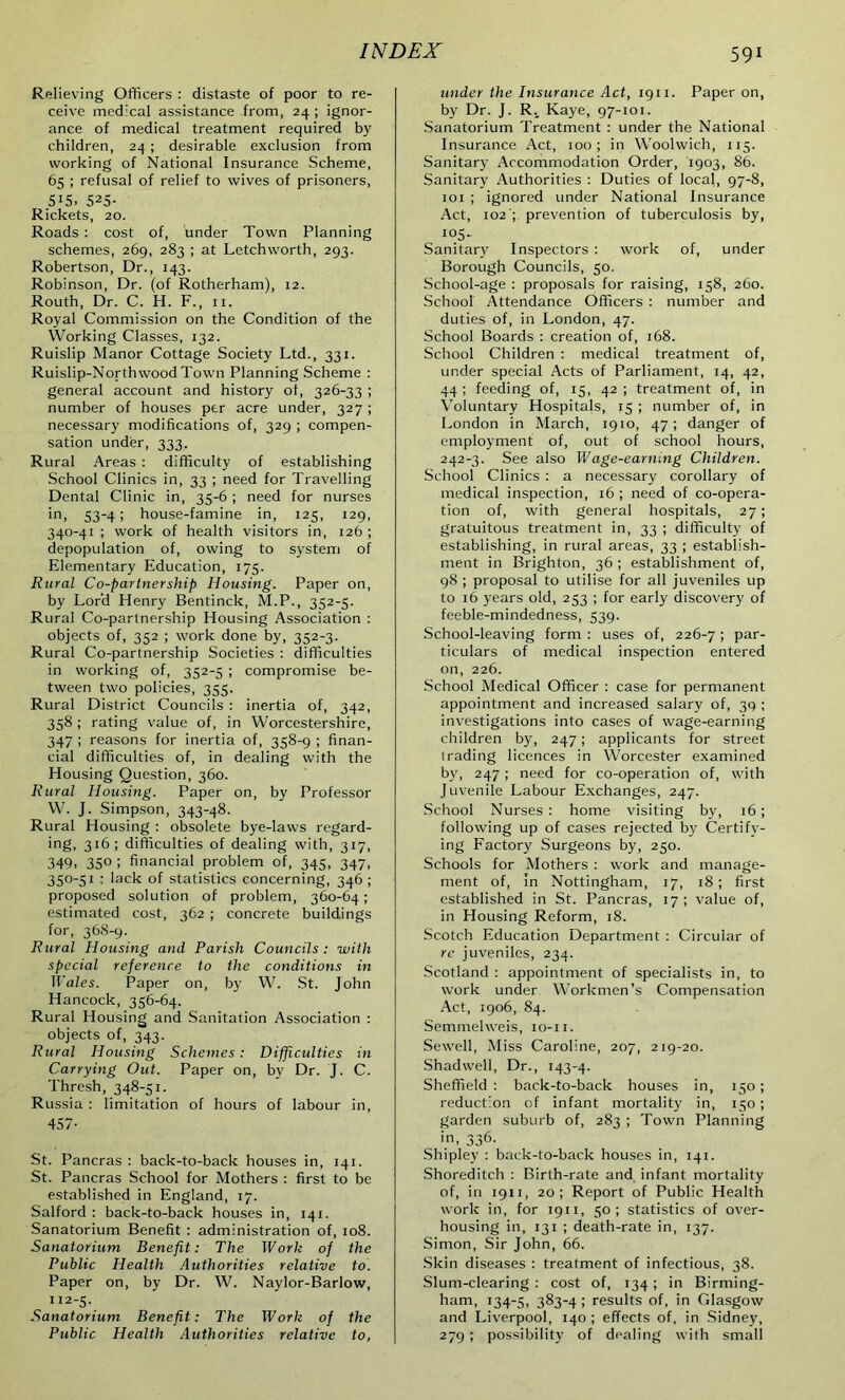 Relieving Officers : distaste of poor to re- ceive medical assistance from, 24 ; ignor- ance of medical treatment required by children, 24; desirable exclusion from working of National Insurance Scheme, 65 ; refusal of relief to wives of prisoners, 5i5. 525- Rickets, 20. Roads : cost of, under Town Planning schemes, 269, 283 ; at Letchworth, 293. Robertson, Dr., 143. Robinson, Dr. (of Rotherham), 12. Routh, Dr. C. H. F., 11. Royal Commission on the Condition of the Working Classes, 132. Ruislip Manor Cottage Society Ltd., 331. Ruislip-Northwood Town Planning Scheme : general account and history of, 326-33 ; number of houses per acre under, 327 ; necessary modifications of, 329 ; compen- sation under, 333. Rural Areas : difficulty of establishing School Clinics in, 33 ; need for Travelling Dental Clinic in, 35-6 ; need for nurses in, 53-4; house-famine in, 125, 129, 340-41 ; work of health visitors in, 126 ; depopulation of, owing to system of Elementary Education, 175. Rural Co-partnership Housing. Paper on, by Lord Henry Bentinck, M.P., 352-5. Rural Co-partnership Housing Association : objects of, 352 ; work done by, 352-3. Rural Co-partnership Societies : difficulties in working of, 352-5 ; compromise be- tween two policies, 355. Rural District Councils : inertia of, 342, 358 ; rating value of, in Worcestershire, 347 ; reasons for inertia of, 358-9 ; finan- cial difficulties of, in dealing with the Housing Question, 360. Rural Housing. Paper on, by Professor W. J. Simpson, 343-48. Rural Housing : obsolete bye-laws regard- ing, 316; difficulties of dealing with, 317, 349. 35° i financial problem of, 345, 347, 350-51 : lack of statistics concerning, 346 ; proposed solution of problem, 360-64; estimated cost, 362 ; concrete buildings for, 368-9. Rural Housing and Parish Councils : with special reference to the conditions in Wales. Paper on, b)' W. St. John Hancock, 356-64. Rural Housing and Sanitation Association : objects of, 343. Rural Housing Schemes: Difficulties in Carrying Out. Paper on, by Dr. J. C. Thresh, 348-51. Russia : limitation of hours of labour in, 457- St. Pancras : back-to-back houses in, 141. St. Pancras School for Mothers : first to be established in England, 17. Salford : back-to-back houses in, 141. Sanatorium Benefit : administration of, 108. Sanatorium Benefit: The Work of the Public Health Authorities relative to. Paper on, by Dr. W. Naylor-Barlow, 112-5. Sanatorium Benefit: The Work of the Public Health Authorities relative to, 591 under the Insurance Act, 1911. Paper on, by Dr. J. R._ Kaye, 97-101. Sanatorium Treatment : under the National Insurance Act, 100; in Woolwich, 115. Sanitary Accommodation Order, 1903, 86. Sanitary Authorities : Duties of local, 97-8, 101 ; ignored under National Insurance Act, 102'; prevention of tuberculosis by, in- sanitary Inspectors : work of, under Borough Councils, 50. School-age : proposals for raising, 158, 260. School Attendance Officers : number and duties of, in London, 47. School Boards : creation of, 168. School Children : medical treatment of, under special Acts of Parliament, 14, 42, 44 ; feeding of, 15, 42 ; treatment of, in Voluntary Hospitals, 15 ; number of, in London in March, 1910, 47; danger of employment of, out of school hours, 242-3. See also Wage-earning Children. School Clinics : a necessary corollary of medical inspection, 16 ; need of co-opera- tion of, with general hospitals, 27; gratuitous treatment in, 33 ; difficulty of establishing, in rural areas, 33 ; establish- ment in Brighton, 36 ; establishment of, 98 ; proposal to utilise for all juveniles up to 16 years old, 253 ; for early discovery of feeble-mindedness, 539. School-leaving form : uses of, 226-7 > par- ticulars of medical inspection entered on, 226. School Medical Officer : case for permanent appointment and increased salary of, 3Q ; investigations into cases of wage-earning children by, 247; applicants for street trading licences in Worcester examined by, 247; need for co-operation of, with Juvenile Labour Exchanges, 247. School Nurses : home visiting by, 16; following up of cases rejected by Certify- ing Factory Surgeons by, 250. Schools for Mothers : work and manage- ment of, In Nottingham, 17, 18 ; first established in St. Pancras, 17; value of, in Housing Reform, 18. Scotch Education Department : Circular of re juveniles, 234. Scotland : appointment of specialists in, to work under Workmen’s Compensation Act, 1906, 84. Semmelweis, 10-11. Sewell, Miss Caroline, 207, 219-20. Shadwell, Dr., 143-4. Sheffield : back-to-back houses in, 150; reduction of infant mortality in, 150; garden suburb of, 283 ; Town Planning in, 336. Shipley : back-to-back houses in, 141. Shoreditch : Birth-rate and infant mortality of, in 1911, 20; Report of Public Health work in, for 1911, 50; statistics of over- housing in, 131 ; death-rate in, 137. Simon, Sir John, 66. Skin diseases : treatment of infectious, 38. Slum-clearing : cost of, 134 ; in Birming- ham, 134-5, 383-4 ; results of, in Glasgow and Liverpool, 140; effects of, in Sidney, 279 ; possibility of dealing with small