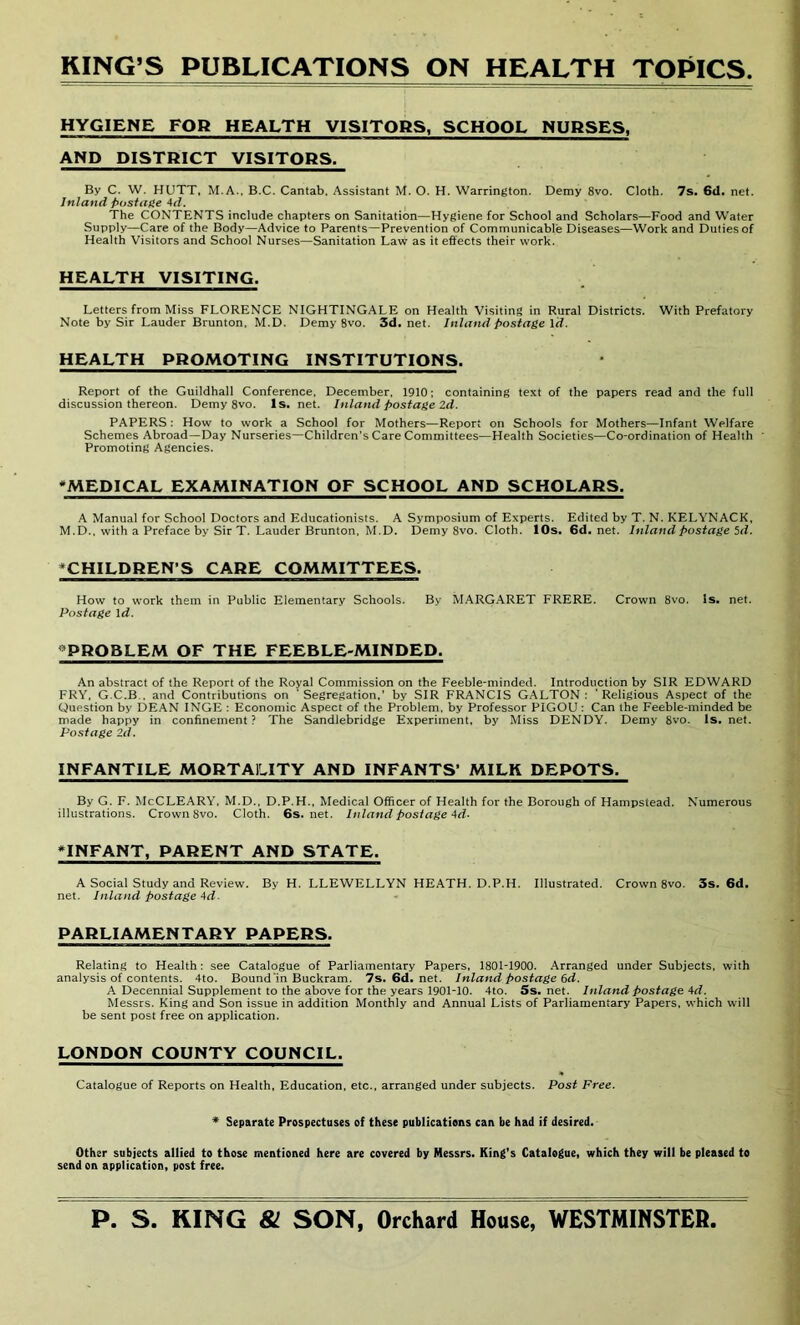 RING’S PUBLICATIONS ON HEALTH TOPICS. HYGIENE FOR HEALTH VISITORS, SCHOOL NURSES, AND DISTRICT VISITORS. By C. W. HUTT, M.A., B.C. Cantab. Assistant M. O. H. Warrington. Demy 8vo. Cloth. 7s. 6d. net. Inland postage 4d. The CONTENTS include chapters on Sanitation—Hygiene for School and Scholars—Food and Water Supply—Care of the Body—Advice to Parents—Prevention of Communicable Diseases—Work and Duties of Health Visitors and School Nurses—Sanitation Law as it effects their work. HEALTH VISITING. Letters from Miss FLORENCE NIGHTINGALE on Health Visiting in Rural Districts. With Prefatory Note by Sir Lauder Brunton, M.D. Demy 8vo. 3d.net. Inland postage \d. HEALTH PROMOTING INSTITUTIONS. Report of the Guildhall Conference, December. 1910; containing text of the papers read and the full discussion thereon. Demy 8vo. Is. net. Inland postage 2d. PAPERS : How to work a School for Mothers—Report on Schools for Mothers—Infant Welfare Schemes Abroad—Day Nurseries—Children's Care Committees—Health Societies—Co-ordination of Health Promoting Agencies. *MEDICAL EXAMINATION OF SCHOOL AND SCHOLARS. A Manual for School Doctors and Educationists. A Symposium of Experts. Edited by T. N. KELYNACK, M.D., with a Preface by Sir T. Lauder Brunton. M.D. Demy 8vo. Cloth. 10s. 6d. net. Inland postage 5d. ^CHILDREN’S CARE COMMITTEES. How to work them in Public Elementary Schools. By MARGARET FRERE. Crown 8vo. Is. net. Postage 1 d. PROBLEM OF THE FEEBLE-MINDED. An abstract of the Report of the Royal Commission on the Feeble-minded. Introduction by SIR EDWARD FRY, G.C.B . and Contributions on ' Segregation,' by SIR FRANCIS GALTON : 'Religious Aspect of the Question by DEAN INGE : Economic Aspect of the Problem, by Professor PIGOU : Can the Feeble-minded be made happy in confinement? The Sandlebridge Experiment, by Miss DENDY. Demy 8vo. ls.net. Postage 2d. INFANTILE MORTALITY AND INFANTS’ MILK DEPOTS. By G. F. McCLEARY. M.D., D.P.H., Medical Officer of Health for the Borough of Hampstead. Numerous illustrations. Crown 8vo. Cloth. 6s.net. Inland postage Ad- *INFANT, PARENT AND STATE. A Social Study and Review. By H. LLEWELLYN HEATH. D.P.H. Illustrated. Crown 8vo. 3s. 6d. net. Inland postage Ad. PARLIAMENTARY PAPERS. Relating to Health: see Catalogue of Parliamentary Papers, 1801-1900. Arranged under Subjects, with analysis of contents. 4to. Bound'in Buckram. 7s.6d.net, Inland postage 6d. A Decennial Supplement to the above for the years 1901-10. 4to. Ss. net. Inland postage Ad. Messrs. King and Son issue in addition Monthly and Annual Lists of Parliamentary Papers, which will be sent post free on application. LONDON COUNTY COUNCIL. Catalogue of Reports on Health, Education, etc., arranged under subjects. Post Free. * Separate Prospectuses of these publications can be had if desired. Other subjects allied to those mentioned here are covered by Messrs. King’s Catalogue, which they will be pleased to send on application, post free.
