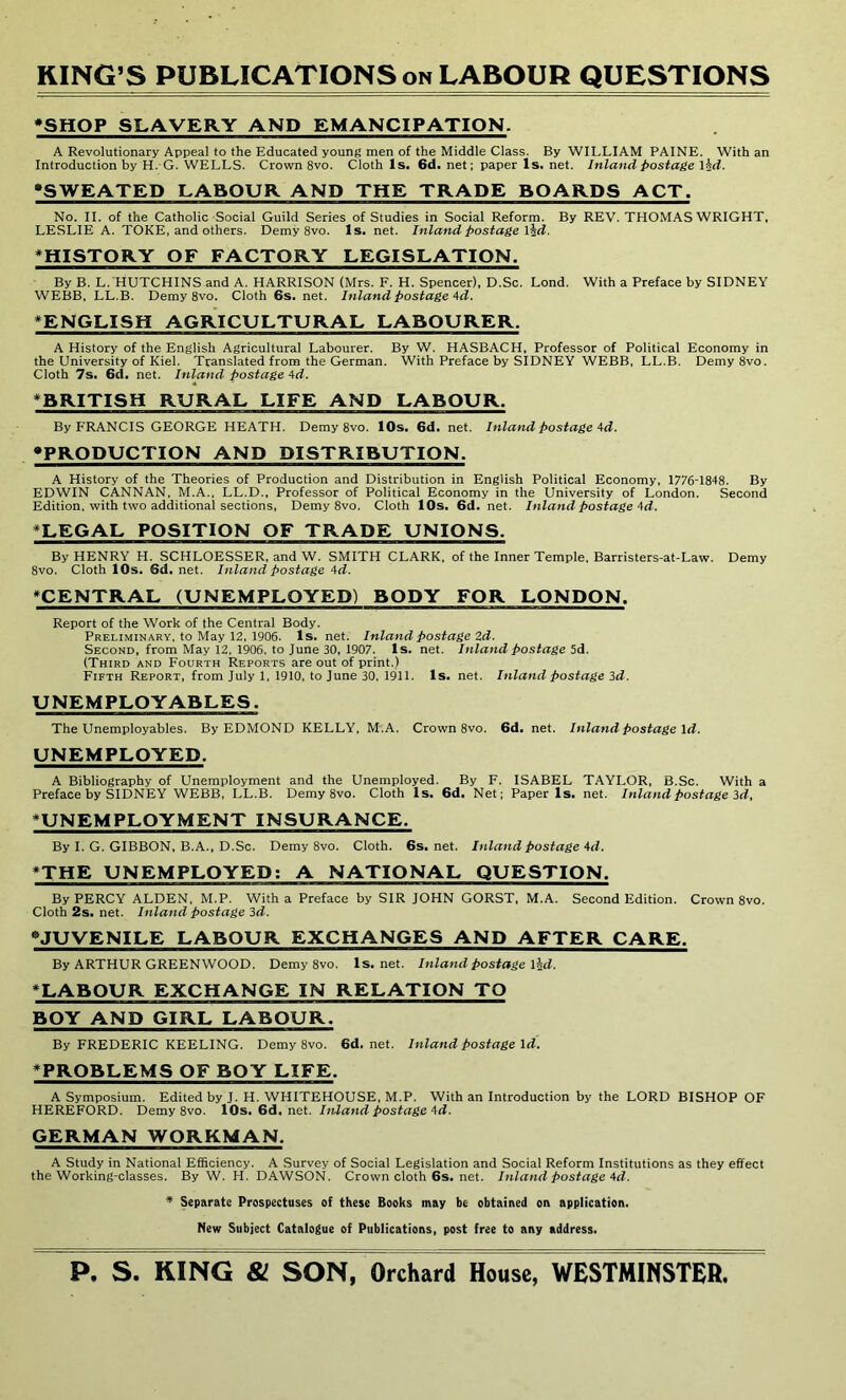 RING’S PUBLICATIONS on LABOUR QUESTIONS ♦SHOP SLAVERY AND EMANCIPATION. A Revolutionary Appeal to the Educated young men of the Middle Class. By WILLIAM PAINE. With an Introduction by H. G. WELLS. Crown 8vo. Cloth Is. 6d. net; paper Is. net. Inland postage \hd. “SWEATED LABOUR AND THE TRADE BOARDS ACT. No. II. of the Catholic Social Guild Series of Studies in Social Reform. By REV. THOMAS WRIGHT, LESLIE A. TOKE, and others. Demy 8vo. Is. net. Inland postage \\d. ♦HISTORY OF FACTORY LEGISLATION. By B. L. HUTCHINS and A. HARRISON (Mrs. F. H. Spencer), D.Sc. Lond. With a Preface by SIDNEY WEBB, LL.B. Demy 8vo. Cloth 6s. net. Inland postage Ad. ♦ENGLISH AGRICULTURAL LABOURER. A History of the English Agricultural Labourer. By W. HASBACH, Professor of Political Economy in the University of Kiel. Translated from the German. With Preface by SIDNEY WEBB, LL.B. Demy8vo. Cloth 7s. 6d. net. Inland postage Ad. ♦BRITISH RURAL LIFE AND LABOUR. By FRANCIS GEORGE HEATH. Demy 8vo. 10s. 6d. net. Inland postage Ad. “PRODUCTION AND DISTRIBUTION. A History of the Theories of Production and Distribution in English Political Economy, 1776-1848. By EDWIN CANNAN, M.A., LL.D., Professor of Political Economy in the University of London. Second Edition, with two additional sections, Demy 8vo. Cloth 10s. 6d.net. Inland postage Ad. ♦LEGAL POSITION OF TRADE UNIONS. By HENRY H. SCHLOESSER, and W. SMITH CLARK, of the Inner Temple, Barristers-at-Law. Demy 8vo. Cloth 10s. Sd. net. Inland postage 4d. ♦CENTRAL (UNEMPLOYED) BODY FOR LONDON. Report of the Work of the Central Body. Preliminary, to May 12, 1906. Is. net. Inland postage 2d. Second, from May 12, 1906, to June 30, 1907. Is. net. Inland postage 5d. (Third and Fourth Reports are out of print.) Fifth Report, from July 1, 1910, to June 30, 1911. Is. net. Inland postage 3d. UNEMPLOYABLES. The Unemployables. By EDMOND KELLY, M.A. Crown 8vo. 6d. net. Inland postage Id. UNEMPLOYED. A Bibliography of Unemployment and the Unemployed. By F. ISABEL TAYLOR, B.Sc. With a Preface by SIDNEY WEBB, LL.B. Demy 8vo. Cloth Is. 6d. Net; Paper Is. net. Inland postage Id, ♦UNEMPLOYMENT INSURANCE. By I. G. GIBBON, B. A., D.Sc. Demy 8vo. Cloth. 6s.net. Inland postage Ad. ♦THE UNEMPLOYED: A NATIONAL QUESTION. By PERCY ALDEN, M.P. With a Preface by SIR JOHN GORST, M.A. Second Edition. Crown 8vo. Cloth 2s. net. Inland postage 3d. “JUVENILE LABOUR EXCHANGES AND AFTER CARE. By ARTHUR GREENWOOD. Demy 8vo. ls.net. Inland postage lid. ♦LABOUR EXCHANGE IN RELATION TO BOY AND GIRL LABOUR. By FREDERIC KEELING. Demy 8vo. 6d. net. Inland postage Id. ♦PROBLEMS OF BOY LIFE. A Symposium. Edited by J. H. WHITEHOUSE, M.P. With an Introduction by the LORD BISHOP OF HEREFORD. Demy 8vo. 10s. 6d. net. Inland postage Ad. GERMAN WORKMAN. A Study in National Efficiency. A Survey of Social Legislation and Social Reform Institutions as they effect the Working-classes. By W. H. DAWSON. Crowncloth6s.net. Inland postage Ad. * Separate Prospectuses of these Books may be obtained on application. New Subject Catalogue of Publications, post free to any address.