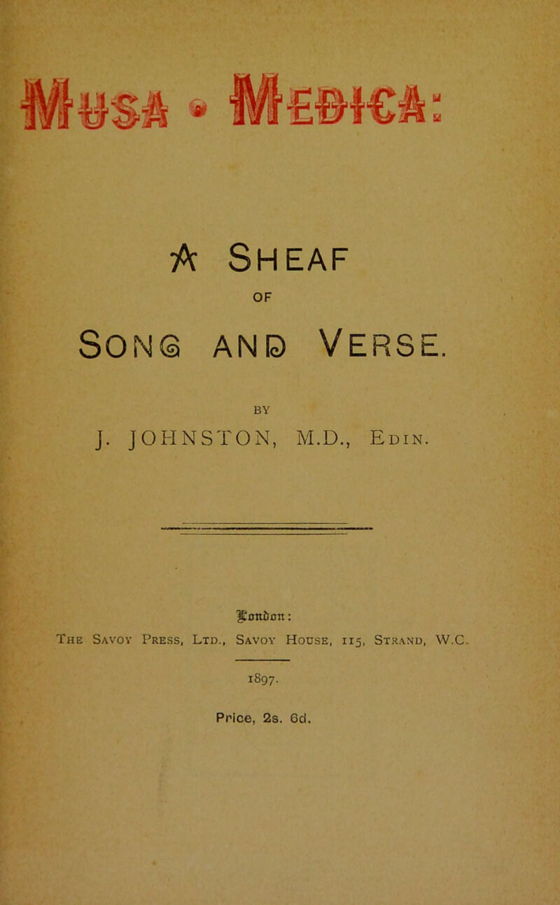 A Sheaf of Son© and Verse. BY J. JOHNSTON, M.D., Edin. ^Confirm: The Savoy Press, Ltd., Savoy House, 115, Strand, W.C. 1897. Price, 2s. 6d.