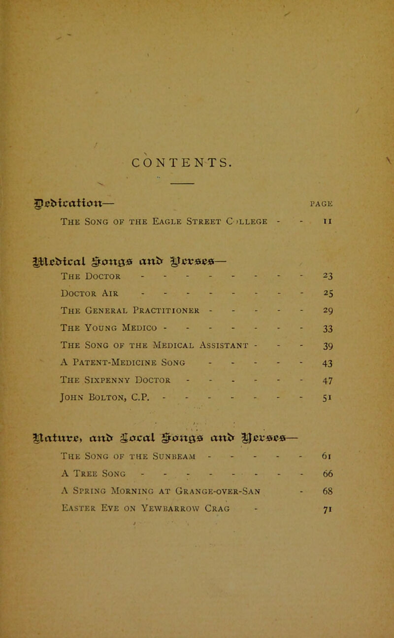 J CO NTENTS. \ Replication— page The Song of the Eagle Street College - - n |JjtlcMcal gongs anP* gcvses— The Doctor 23 Doctor Air 25 The General Practitioner 29 The Young Medico 33 The Song of the Medical Assistant 39 A Patent-Medicine Song 43 The Sixpenny Doctor ------ 47 John Bolton., C.P. 51 £lainvc> aitii Socal gongs ant* Reuses— The Song of the Sunbeam 61 A Tree Song - - - 66 A Spring Morning at Grange-over-San - 68 Easter Eve on Yewbarrow Crag - 71