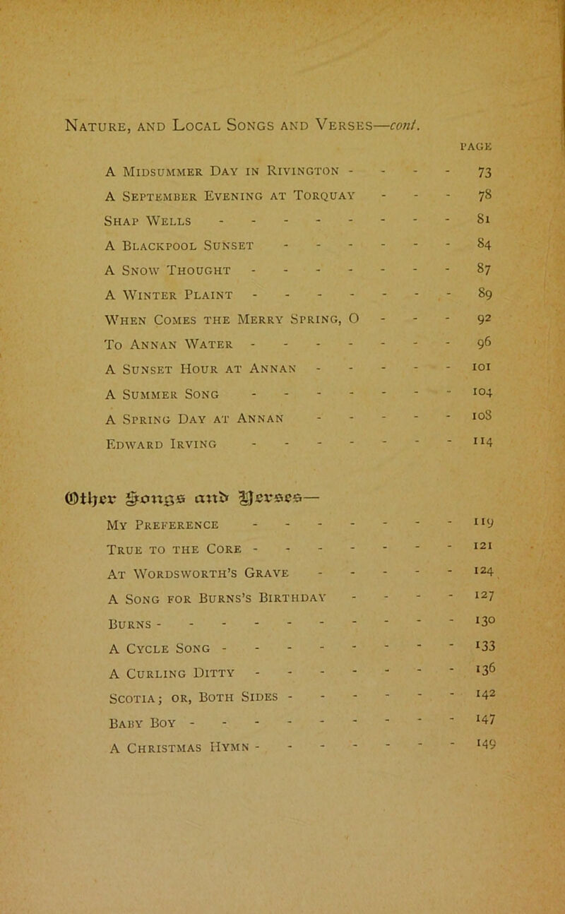 Nature, and Local Songs and Verses—coni. PAGE A Midsummer Day in Rivington - - - - 73 A September Evening at Torquay - - - 78 Shap Wells - - - - - Si A Blackpool Sunset - - - - 84 A Snow Thought - - - - 87 A Winter Plaint - - - - 89 When Comes the Merry Spring, 0 - - - 92 To Annan Water - - - - - 96 A Sunset Hour at Annan - - - - 101 A Summer Song - - - - - 104 A Spring Day at Annan - - - - 10S Edward Irving - - _ 114 ©tljcx* gttmss cutbr — My Preference - - - - 119 True to the Core - - - - - 121 At Wordsworth’s Grave - - - - 124 A Song for Burns’s Birthday - - - 127 Burns - - - 130 A Cycle Song - - - - 133 A Curling Ditty - - - - 136 Scotia; or, Both Sides - - - - 142 Baby Boy - - - - i47 A Christmas Hymn - - - - 149
