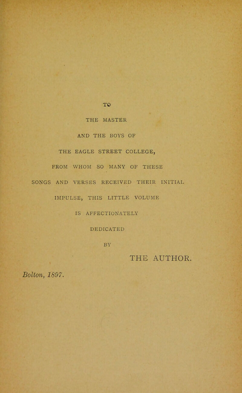 TO THE MASTER AND THE BOYS OF THE EAGLE STREET COLLEGE, FROM WHOM SO MANY OF THESE SONGS AND VERSES RECEIVED THEIR INITIAL IMPULSE, THIS LITTLE VOLUME IS AFFECTIONATELY DEDICATED BY THE AUTHOR. Bolton, 1897.