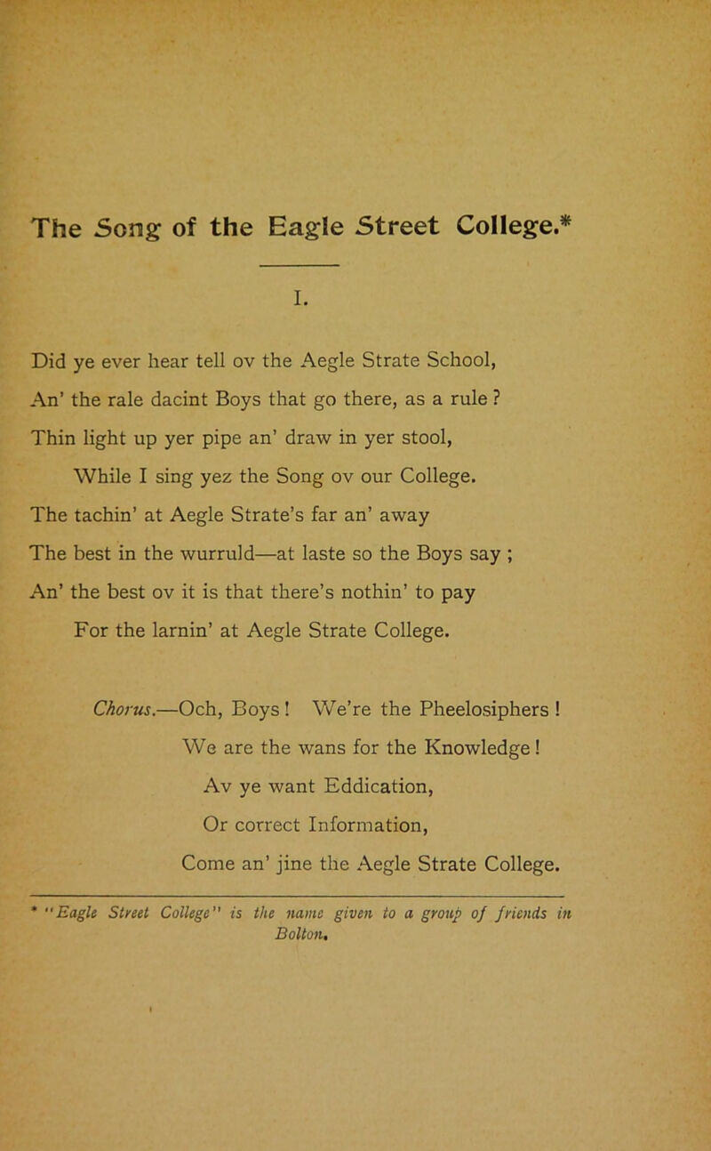 The Song of the Eagle Street College.* I. Did ye ever hear tell ov the Aegle Strate School, An’ the rale dacint Boys that go there, as a rule ? Thin light up yer pipe an’ draw in yer stool, While I sing yez the Song ov our College. The tachin’ at Aegle Strate’s far an’ away The best in the wurruld—at laste so the Boys say ; An’ the best ov it is that there’s nothin’ to pay For the lamin’ at Aegle Strate College. Chorus.—Och, Boys ! We’re the Pheelosiphers ! We are the wans for the Knowledge! Av ye want Eddication, Or correct Information, Come an’ jine the Aegle Strate College. * “Eagle Street College is the name given to a group of friends in Bolton.