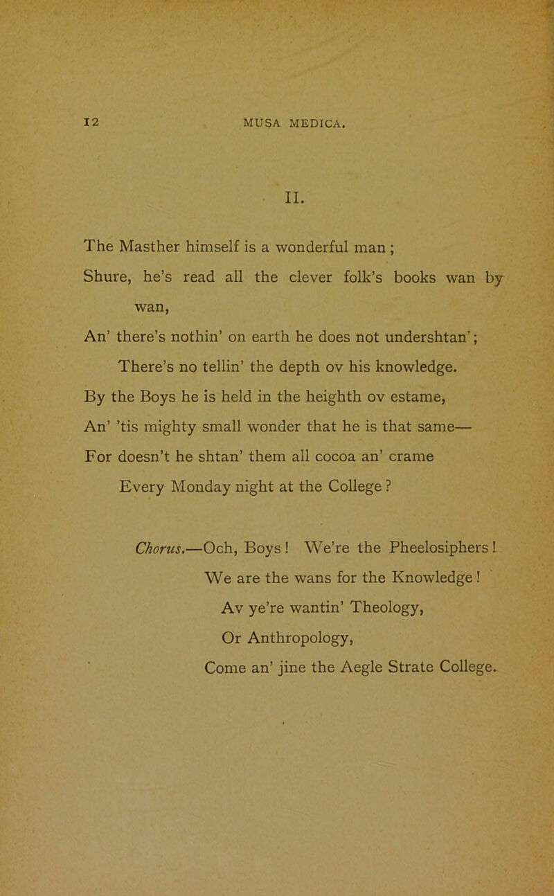 II. The Masther himself is a wonderful man ; Shure, he’s read all the clever folk’s books wan by wan, An’ there’s nothin’ on earth he does not undershtan'; There’s no tellin’ the depth ov his knowledge. By the Boys he is held in the heighth ov estame, An’ ’tis mighty small wonder that he is that same— For doesn’t he shtan’ them all cocoa an’ crame Every Monday night at the College ? Chorus.—Och, Boys ! We’re the Pheelosiphers! We are the wans for the Knowledge ! Av ye’re wantin’ Theology, Or Anthropology,
